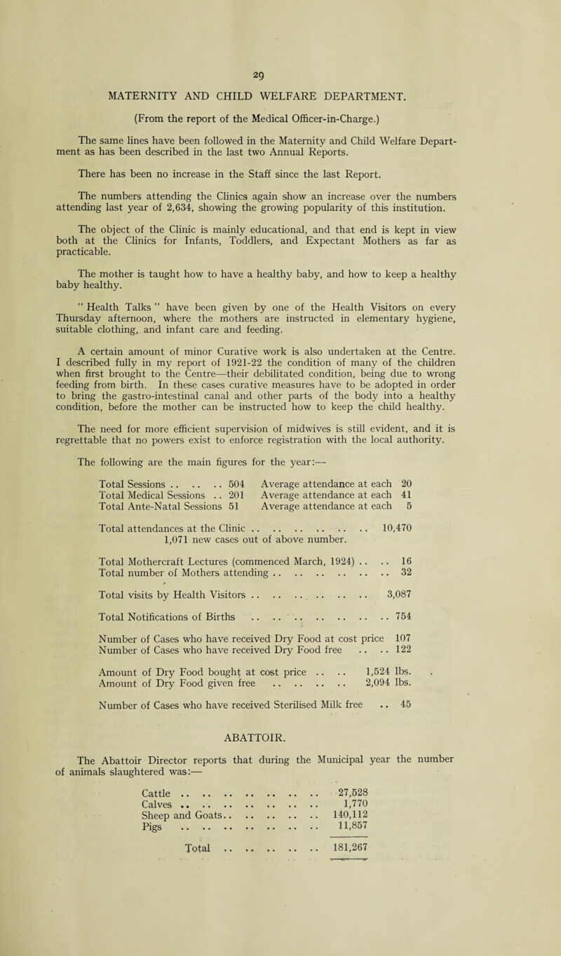 MATERNITY AND CHILD WELFARE DEPARTMENT. (From the report of the Medical Officer-in-Charge.) The same lines have been followed in the Maternity and Child Welfare Depart¬ ment as has been described in the last two Annual Reports. There has been no increase in the Staff since the last Report. The numbers attending the Clinics again show an increase over the numbers attending last year of 2,634, showing the growing popularity of this institution. The object of the Clinic is mainly educational, and that end is kept in view both at the Clinics for Infants, Toddlers, and Expectant Mothers as far as practicable. The mother is taught how to have a healthy baby, and how to keep a healthy baby healthy. “ Health Talks ” have been given by one of the Health Visitors on every Thursday afternoon, where the mothers are instructed in elementary hygiene, suitable clothing, and infant care and feeding. A certain amount of minor Curative work is also undertaken at the Centre. I described fully in my report of 1921-22 the condition of many of the children when first brought to the Centre—their debilitated condition, being due to wrong feeding from birth. In these cases curative measures have to be adopted in order to bring the gastro-intestinal canal and other parts of the body into a healthy condition, before the mother can be instructed how to keep the child healthy. The need for more efficient supervision of midwives is still evident, and it is regrettable that no powers exist to enforce registration with the local authority. The following are the main figures for the year:— Total Sessions. 504 Average attendance at each 20 Total Medical Sessions .. 201 Average attendance at each 41 Total Ante-Natal Sessions 51 Average attendance at each 5 Total attendances at the Clinic. 10,470 1,071 new cases out of above number. Total Mothercraft Lectures (commenced March, 1924) .. .. 16 Total number of Mothers attending.32 Total visits by Health Visitors. 3,087 Total Notifications of Births .. .. .754 Number of Cases who have received Dry Food at cost price 107 Number of Cases who have received Dry Food free .. .. 122 Amount of Dry Food bought at cost price .. .. 1,524 lbs. Amount of Dry Food given free . 2,094 lbs. Number of Cases who have received Sterilised Milk free .. 45 ABATTOIR. The Abattoir Director reports that during the Municipal year the number of animals slaughtered was:— Cattle. 27,528 Calves. 1,770 Sheep and Goats. 140,112 Pigs . 11,857 Total . 181,267