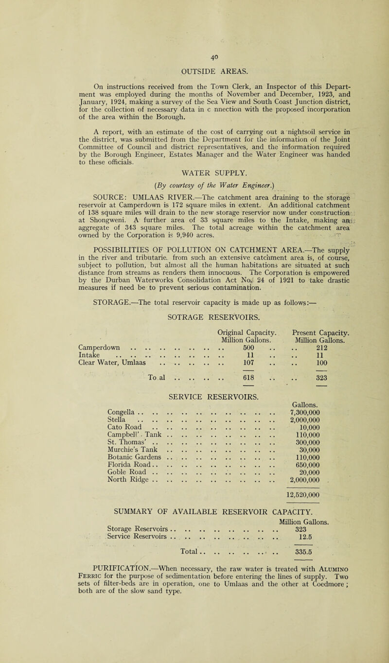 OUTSIDE AREAS. On instructions received from the Town Clerk, an Inspector of this Depart¬ ment was employed during the months of November and December, 1923, and January, 1924, making a survey of the Sea View and South Coast Junction district, for the collection of necessary data in c nnection with the proposed incorporation of the area within the Borough. A report, with an estimate of the cost of carrying out a nightsoil service in the district, was submitted from the Department for the information of the Joint Committee of Council and district representatives, and the information required by the Borough Engineer, Estates Manager and the Water Engineer was handed to these officials. WATER SUPPLY. [By courtesy of the Water Engineer.) SOURCE: UMLAAS RIVER.—The catchment area draining to the storage reservoir at Camperdown is 172 square miles in extent. An additional catchment of 138 square miles will drain to the new storage reservior now under construction at Shongweni. A further area of 33 square miles to the Intake, making an,;; aggregate of 343 square miles. The total acreage within the catchment area owned by the Corporation is 9,940 acres. POSSIBILITIES OF POLLUTION ON CATCHMENT AREA.—The supply in the river and tributarie. from such an extensive catchment area is, of course, subject to pollution, but almost all the human habitations are situated at such distance from streams as renders them innocuous. The Corporation is empowered by the Durban Waterworks Consolidation Act Ncfef 24 of 1921 to take drastic measures if need be to prevent serious contamination. STORAGE.—The total reservoir capacity is made up as follows:— SOTRAGE RESERVOIRS. Original Capacity. Present Capacity. Million Gallons. Million Gallons. Camperdown . . 500 212 Intake . . 11 11 Clear Water, Umlaas . . 107 100 To.al .. . . 618 323 SERVICE RESERVOIRS. Congella. Stella . Cato Road .. Campbell’. Tank.. St. Thomas’. Murchie’s Tank .. Botanic Gardens.. Florida Road.. Goble Road. North Ridge.. Gallons. 7,300,000 2,000,000 10,000 110,000 300,000 30,000 110,000 650,000 20,000 2,000,000 12,520,000 SUMMARY OF AVAILABLE RESERVOIR CAPACITY. Million Gallons. Storage Reservoirs. 323 Service Reservoirs .. . 12.5 Total 335.5 PURIFICATION.—When necessary, the raw water is treated with Alumino Ferric for the purpose of sedimentation before entering the lines of supply. Two sets of filter-beds are in operation, one to Umlaas and the other at Coedmore ; both are of the slow sand type.