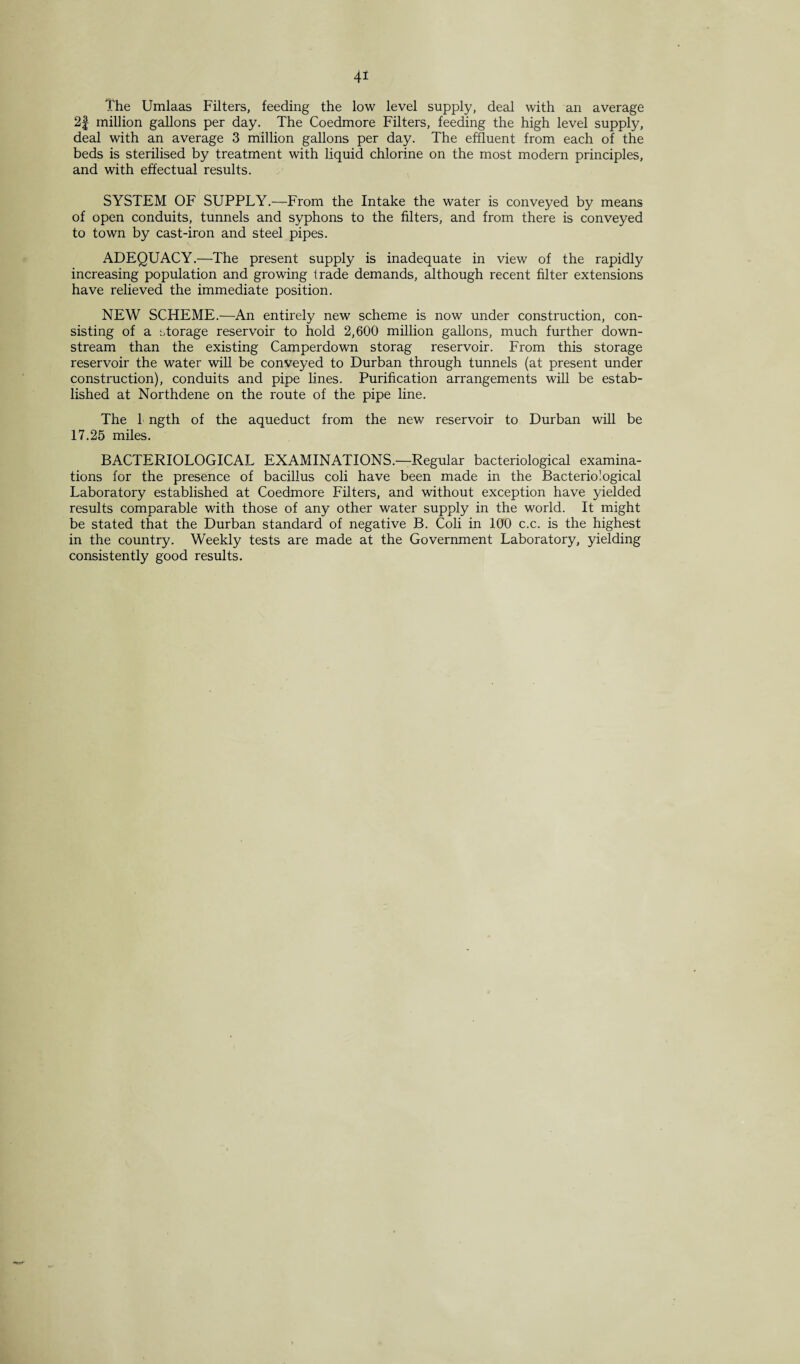 4* The Umlaas Filters, feeding the low level supply, deal with an average 2f million gallons per day. The Coedmore Filters, feeding the high level supply, deal with an average 3 million gallons per day. The effluent from each of the beds is sterilised by treatment with liquid chlorine on the most modern principles, and with effectual results. SYSTEM OF SUPPLY.—From the Intake the water is conveyed by means of open conduits, tunnels and syphons to the filters, and from there is conveyed to town by cast-iron and steel pipes. ADEQUACY.—The present supply is inadequate in view of the rapidly increasing population and growing trade demands, although recent filter extensions have relieved the immediate position. NEW SCHEME.—An entirely new scheme is now under construction, con¬ sisting of a storage reservoir to hold 2,600 million gallons, much further down¬ stream than the existing Camperdown storag reservoir. From this storage reservoir the water will be conveyed to Durban through tunnels (at present under construction), conduits and pipe lines. Purification arrangements will be estab¬ lished at Northdene on the route of the pipe line. The 1 ngth of the aqueduct from the new reservoir to Durban will be 17.25 miles. BACTERIOLOGICAL EXAMINATIONS.—Regular bacteriological examina¬ tions for the presence of bacillus coli have been made in the Bacteriological Laboratory established at Coedmore Filters, and without exception have yielded results comparable with those of any other water supply in the world. It might be stated that the Durban standard of negative B. Coli in 100 c.c. is the highest in the country. Weekly tests are made at the Government Laboratory, yielding consistently good results.