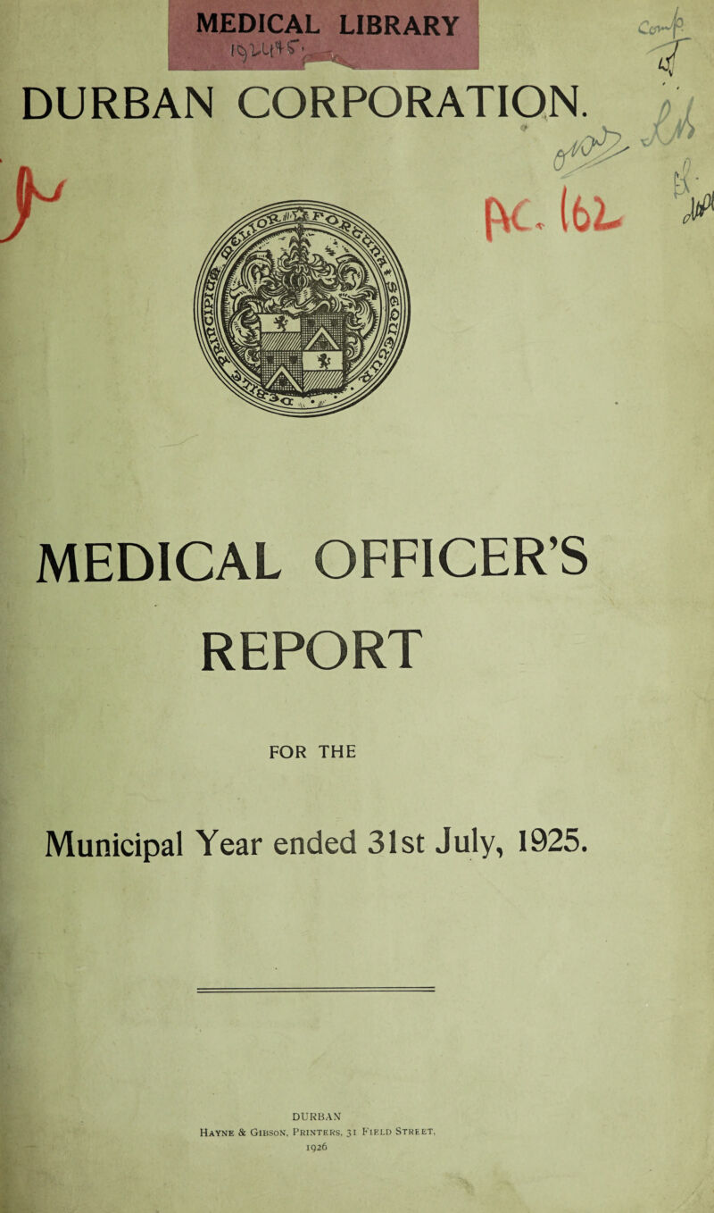 MEDICAL LIBRARY DURBAN CORPORATION. MEDICAL OFFICER’S REPORT FOR THE Municipal Year ended 31st July, 1925. DURBAN Hayne & Gibson, Printers. 31 Field Street,