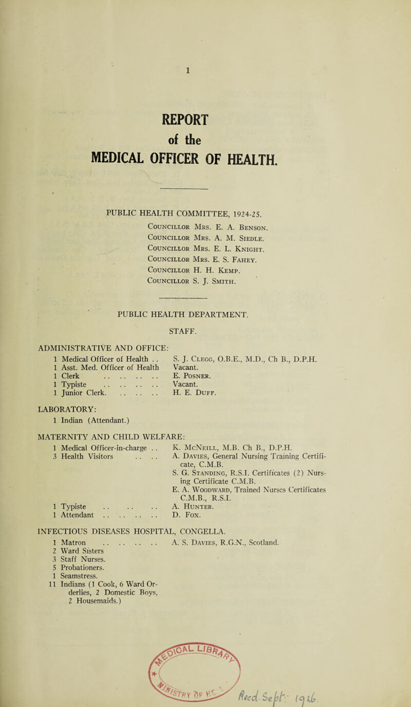 REPORT of the MEDICAL OFFICER OF HEALTH. PUBLIC HEALTH COMMITTEE, 1924-25. Councillor Mrs. E. A. Benson. Councillor Mrs. A. M. Siedle. Councillor Mrs. E. L. Knight. Councillor Mrs. E. S. Fahey. Councillor H. H. Kemp. Councillor S. J. Smith. PUBLIC HEALTH DEPARTMENT. STAFF. ADMINISTRATIVE AND OFFICE: S. J. Clegg, O.B.E., M.D., Ch B., D.P.H. Vacant. E. Posner. Vacant. H. E. Duff. LABORATORY: 1 Indian (Attendant.) 1 Medical Officer of Health . . 1 Asst. Med. Officer of Health 1 Clerk . 1 Typiste . 1 Junior Clerk. MATERNITY AND CHILD WELFARE: 1 Medical Officer-in-charge . . 3 Health Visitors 1 Typiste 1 Attendant K. McNeill, M.B. Ch B., D.P.H. A. Davies, General Nursing Training Certifi¬ cate, C.M.B. S. G. Standing, R.S.I. Certificates (2) Nurs¬ ing Certificate C.M.B. E. A. Woodward, Trained Nurses Certificates C.M.B., R.S.I. A. Hunter. D. Fox. INFECTIOUS DISEASES HOSPITAL, CONGELLA. 1 Matron . A. S. Davies, R.G.N., Scotland. 2 Ward Sisters 3 Staff Nurses. 5 Probationers. 1 Seamstress. 11 Indians (1 Cook, 6 Ward Or¬ derlies, 2 Domestic Boys, 2 Housemaids.)