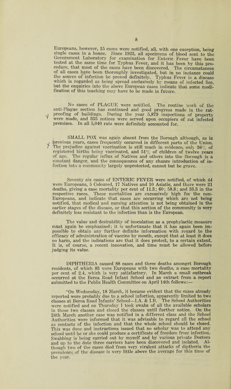 Europeans, however, 15 cases were notified, all, with one exception, being single cases in a house. Since 1928, all specimens of blood sent to the Government Laboratory for examination for Enteric Fever have been tested at the same time for Typhus Fever, and it has been by this pro¬ cedure, that most of the cases have been discovered. The circumstances of all cases have been thoroughly investigated, but in no instance could the source of infection be proved definitely. Typhus Fever is a disease which is regarded as being spread exclusively by means of infected lice, but the enquiries into the above European cases indicate that some modi¬ fication of this teaching may have to be made in future. No cases of PLAGUE were notified. The routine work of the anti-Plague section has continued and good progress made in the rat- j proofing of buildings. During the year 5,879 inspections of property ' were made, and 385 notices were served upon occupiers of rat infested premises. In all 5,040 rats were definitely accounted for. SMALL POX was again absent from the Borough although, as in iprevious years, cases frequently occurred in different parts of the Union. The prejudice against vaccination is still much in evidence, onl> 36% of registered births being vaccinated, and 51% of children of twelve years of age. The regular influx of Natives and others into the Borough is a constant danger, and the consequences of any chance introduction of in¬ fection into a community largely unprotected, cannot but be grave. Seventy six cases of ENTERIC FEVER were notified, of which 44 were Europeans, 5 Coloured, 17 Natives and 10 Asiatic, and there were 21 deaths, giving a case mortality per cent of 11.3; 60; 58.8; and 33.3 in the respective races. These mortalities are excessively high for the non- Europeans, and indicate that cases are occurring which are not being notified, that medical and nursing attention is not being obtained in the earlier stages of the disease, or that this section of the community is very definitely less resistant to the infection than is the European. The value and desirability of inoculation as a prophylactic measure must again be emphasised; it is unfortunate that it has again been im¬ possible to obtain any further definite information with regard to the efficacy of administration of vaccine by mouth, except that at least it does no harm, and the indications are that it does protect, to a certain extent. It is, of course, a recent innovation, and time must be allowed before judging its value. DIPHTHERIA caused 88 cases and three deaths amongst Borough residents, of which 83 were Europeans with two deaths, a case mortality per cent of 2.4, which is very satisfactory. In March a small outbreak occurred at the Berea Road Infant School and an extract from a report submitted to the Public Health Committee on April 14th follows:— “On Wednesday, 18 March, it became evident that the cases already reported were probably due to a school infection, apparently limited to two classes at Berea Road Infants’ School—I.A. & I.B. The School Authorities were notified and on Thursday I took swabs of all the available scholars in these two classes and closed the classes until further notice. On the 24th March another case was notified in a different class and the School Authorities were informed that it was advisable to regard all the school as contacts of the infection and that the whole school should be closed. This was done and instructions issued that no scholar was to attend any school until he or she could produce a certificate of freedom from infection. Swabbing is being carried out by myself and by various private Doctors and up to the date three carriers have been discovered and isolated. Al¬ though two of the cases died from very virulent attacks of diptheria the prevalence, of the disease is very little above the average for this time of the year.