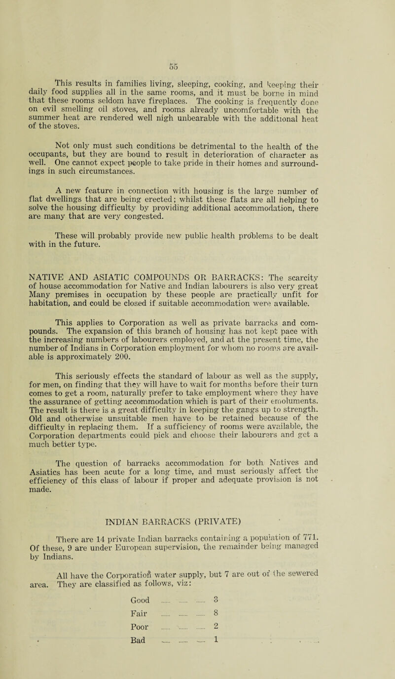 This results in families living, sleeping, cooking, and keeping their daily food supplies all in the same rooms, and it must be borne in mind that these rooms seldom have fireplaces. The cooking is frequently done on evil smelling oil stoves, and rooms already uncomfortable with the summer heat are rendered well nigh unbearable with the additional heat of the stoves. Not only must such conditions be detrimental to the health of the occupants, but they are bound to result in deterioration of character as well. One cannot expect people to take pride in their homes and surround¬ ings in such circumstances. A new feature in connection with housing is the large number of flat dwellings that are being erected; whilst these flats are all helping to solve the housing difficulty by providing additional accommodation, there are many that are very congested. These will probably provide new public health prdhtlems to be dealt with in the future. NATIVE AND ASIATIC COMPOUNDS OR BARRACKS: The scarcity of house accommodation for Native and Indian labourers is also very great Many premises in occupation by these people are practically unfit for habitation, and could be closed if suitable accommodation were available. This applies to Corporation as well as private barracks and com¬ pounds. The expansion of this branch of housing has not kept pace with the increasing numbers of labourers employed, and at the present time, the number of Indians in Corporation employment for whom no rooms are avail¬ able is approximately 200. This seriously effects the standard of labour as well as the supply, for men, on finding that they will have to wait for months before their turn comes to get a room, naturally prefer to take employment where they have the assurance of getting accommodation which is part of their emoluments. The result is there is a great difficulty in keeping the gangs up to strength. Old and otherwise unsuitable men have to be retained because of the difficulty in replacing them. If a sufficiency of rooms were available, the Corporation departments could pick and choose their labourers and get a much better type. The question of barracks accommodation for both Natives and Asiatics has been acute for a long time, and must seriously affect the efficiency of this class of labour if proper and adequate provision is not made. INDIAN BARRACKS (PRIVATE) There are 14 private Indian barracks containing a population of 771. Of these, 9 are under European supervision, the remainder being managed by Indians. All have the Corporation water supply, but 7 are out of the sewered area. They are classified as follows, viz: Good 3 Fair Poor Bad 8 2 1