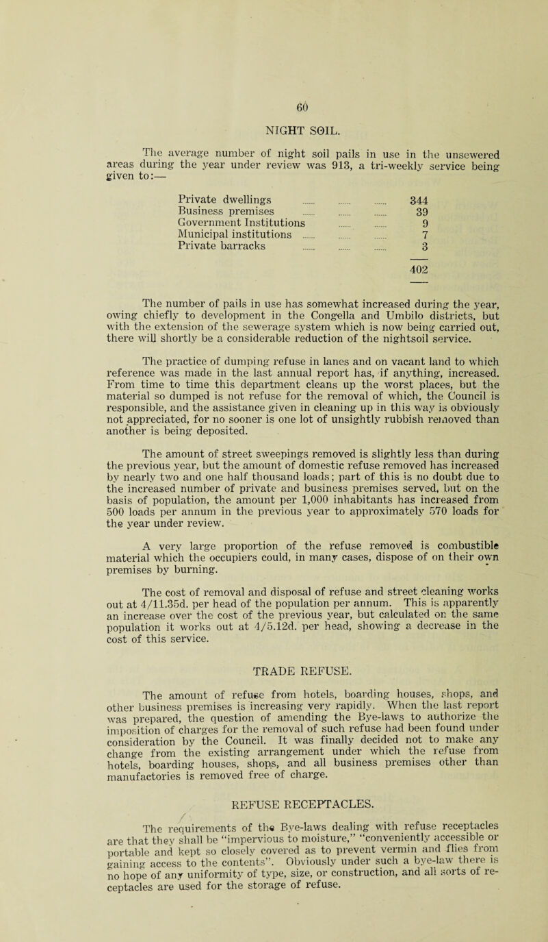 NIGHT SOIL. The average number of night soil pails in use in the unsewered areas during the year under review was 913, a tri-weekly service being given to:— Private dwellings . 344 Business premises . 39 Government Institutions . 9 Municipal institutions 7 Private barracks 3 402 The number of pails in use has somewhat increased during the year, owing chiefly to development in the Congella and Umbilo districts, but with the extension of the sewerage system which is now being carried out, there will shortly be a considerable reduction of the nightsoil service. The practice of dumping refuse in lanes and on vacant land to which reference was made in the last annual report has, if anything, increased. From time to time this department cleans up the worst places, but the material so dumped is not refuse for the removal of which, the Council is responsible, and the assistance given in cleaning up in this way is obviously not appreciated, for no sooner is one lot of unsightly rubbish removed than another is being deposited. The amount of street sweepings removed is slightly less than during the previous year, but the amount of domestic refuse removed has increased by nearly two and one half thousand loads; part of this is no doubt due to the increased number of private and business premises served, but on the basis of population, the amount per 1,000 inhabitants has increased from 500 loads per annum in the previous year to approximately 570 loads for the year under review. A very large proportion of the refuse removed is combustible material which the occupiers could, in many cases, dispose of on their own premises by burning. The cost of removal and disposal of refuse and street cleaning works out at 4/11.35d. per head of the population per annum. This is apparently an increase over the cost of the previous year, but calculated on the same population it works out at 4/5.12d. per head, showing a decrease in the cost of this service. TRADE REFUSE. The amount of refuse from hotels, boarding houses, shops, and other business premises is increasing very rapidly. When the last report was prepared, the question of amending the Bye-laws to authorize the imposition of charges for the removal of such refuse had been found under consideration by the Council. It was finally decided not to make any change from the existing arrangement under which the refuse from hotels, boarding houses, shops, and all business premises other than manufactories is removed free of charge. REFUSE RECEPTACLES. The requirements of the Bye-laws dealing with refuse receptacles are that they shall be “impervious to moisture,” “conveniently accessible or portable and kept so closely covered as to prevent vermin and flies from gaining access to the contents”. Obviously under such a bye-law there is no hope of any uniformity of type, size, or construction, and all sorts of re¬ ceptacles are used for the storage of refuse.