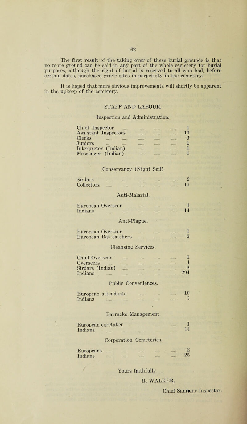 The first result of the taking over of these burial grounds is that no more ground can be sold in any part of the whole cemetery for burial purposes, although the right of burial is reserved to all who had, before certain dates, purchased grave sites in perpetuity in the cemetery. It is hoped that more obvious improvements will shortly be apparent in the upkeep of the cemetery. STAFF AND LABOUR. Inspection and Administration. Chief Inspector . 1 Assistant Inspectors . 10 Clerks . 3 Juniors . 1 Interpreter (Indian) . 1 Messenger (Indian) ..... 1 Conservancy (Night Soil) Sirdars 2 Collectors . 17 Anti-Malarial. European Overseer 1 Indians . 14 Anti-Plague. European Overseer 1 European Rat catchers .. 2 Cleansing Services. Chief Overseer . 1 Overseers . 4 Sirdars (Indian) ..... 8 Indians . 294 Public Conveniences. European attendants . 10 Indians . 5 Barracks Management. European caretaker 1 Indians . 44 Corporation Cemeteries. Europeans . 2 Indians . 25 Yours faithfully R. WALKER, Chief Sanitary Inspector.