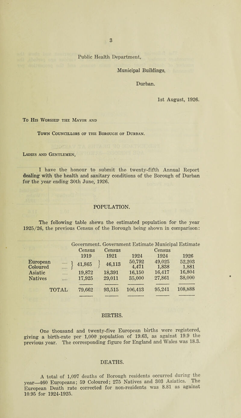 Public Health Department, Municipal Buildings, Durban. 1st August, 1926. To His Worship the Mayor and Town Councillors of the Borough of Durban. Ladies and Gentlemen, I have the honour to submit the twenty-fifth Annual Report dealing with the health and sanitary conditions of the Borough of Durban for the year ending 30th June, 1926. POPULATION. The following table shews the estimated population for the year 1925/26, the previous Census of the Borough being shown in comparison: Government. Government Estimate Municipal Estimate Census 1919 Census 1921 1924 Census 1924 1926 European . ] Coloured . j : 41,865 j \ 46,113 50,792 4,471 49,025 1,838 52,203 1,881 Asiatic 19,872 18,391 16,150 16,417 16,804 Natives 17,925 29,011 35,000 27,861 38,000 TOTAL 79,662 93,515 106,413 95,241 108,888 BIRTHS. One thousand and twenty-five European births were registered, giving a birth-rate per 1,000 population of 19.63, as against 19.9 the previous year. The corresponding figure for England and Wales was 18.3. DEATHS. A total of 1,097 deaths of Borough residents occurred during the year—460 Europeans; 59 Coloured; 275 Natives and 303 Asiatics. The European Death rate corrected for non-residents was 8.81 as against 10.95 for 1924-1925.