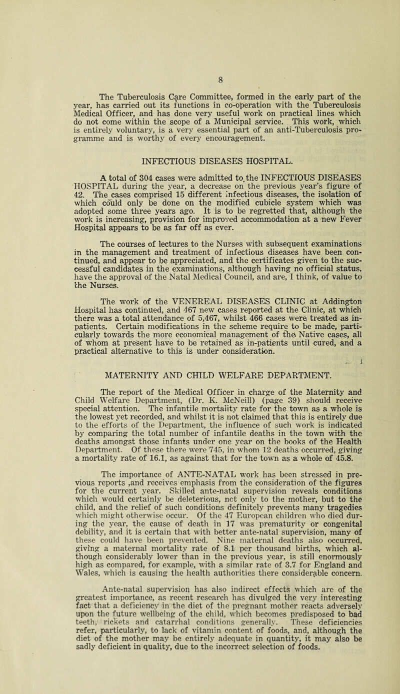 The Tuberculosis Care Committee, formed in the early part of the year, has carried out its functions in co-operation with the Tuberculosis Medical Officer, and has done very useful work on practical lines which do not come within the scope of a Municipal service. This work, which is entirely voluntary, is a very essential part of an anti-Tuberculosis pro¬ gramme and is worthy of every encouragement. INFECTIOUS DISEASES HOSPITAL. A total of 304 cases were admitted to, the INFECTIOUS DISEASES HOSPITAL during the year, a decrease on the previous year’s figure of 42. The cases comprised 15 different infectious diseases, the isolation of which could only be done on the modified cubicle system which was adopted some three years ago. It is to be regretted that, although the work is increasing, provision for improved accommodation at a new Fever Hospital appears to be as far off as ever. The courses of lectures to the Nurses with subsequent examinations in the management and treatment of infectious diseases have been con¬ tinued, and appear to be appreciated, and the certificates given to the suc¬ cessful candidates in the examinations, although having no official status, have the approval of the Natal Medical Council, and are, I think, of value to the Nurses. The work of the VENEREAL DISEASES CLINIC at Addington Hospital has continued, and 467 new cases reported at the Clinic, at which there was a total attendance of 5,467, whilst 466 cases were treated as in¬ patients. Certain modifications in the scheme require to be made, parti¬ cularly towards the more economical management of the* Native cases, all of whom at present have to be retained as in-patients until cured, and a practical alternative to this is under consideration. . i,. . i MATERNITY AND CHILD WELFARE DEPARTMENT. The report of the Medical Officer in charge of the Maternity and Child Welfare Department, (Dr. K. McNeill) (page 39) should receive special attention. The infantile mortality rate for the town as a whole is the lowest yet recorded, and whilst it is not claimed that this is entirely due to the efforts of the Department, the influence of such work is indicated by comparing the total number of infantile deaths in the town with the deaths amongst those infants under one year on the books of the Health Department. Of these there were 745, in whom 12 deaths occurred, giving a mortality rate of 16.1, as against that for the town as a whole of 45.8. The importance of ANTE-NATAL work has been stressed in pre¬ vious reports ,and receives emphasis from the consideration of the figures for the current year. Skilled ante-natal supervision reveals conditions which would certainly be deleterious, net only to the mother, but to the child, and the relief of such conditions definitely prevents many tragedies which might otherwise occur. Of the 47 European children who died dur¬ ing the year, the cause of death in 17 was prematurity or congenital debility, and it is certain that with better ante-natal supervision, many of these could have been prevented. Nine maternal deaths also occurred, giving a maternal mortality rate of 8.1 per thousand births, which al¬ though considerably lower than in the previous year, is still enormously high as compared, for example, with a similar rate of 3.7 for England and Wales, which is causing the health authorities there considerable concern. Ante-natal supervision has also indirect effects which are of the greatest importance, as recent research has divulged the very interesting fact that a deficiency in the diet of the pregnant mother reacts adversely upon the future wellbeing of the child, which becomes predisposed to bad teeth, rickets and catarrhal conditions generally. These deficiencies refer, particularly, to lack of vitamin content of foods, and, although the diet of the mother may be entirely adequate in quantity, it may also be sadly deficient in quality, due to the incorrect selection of foods.
