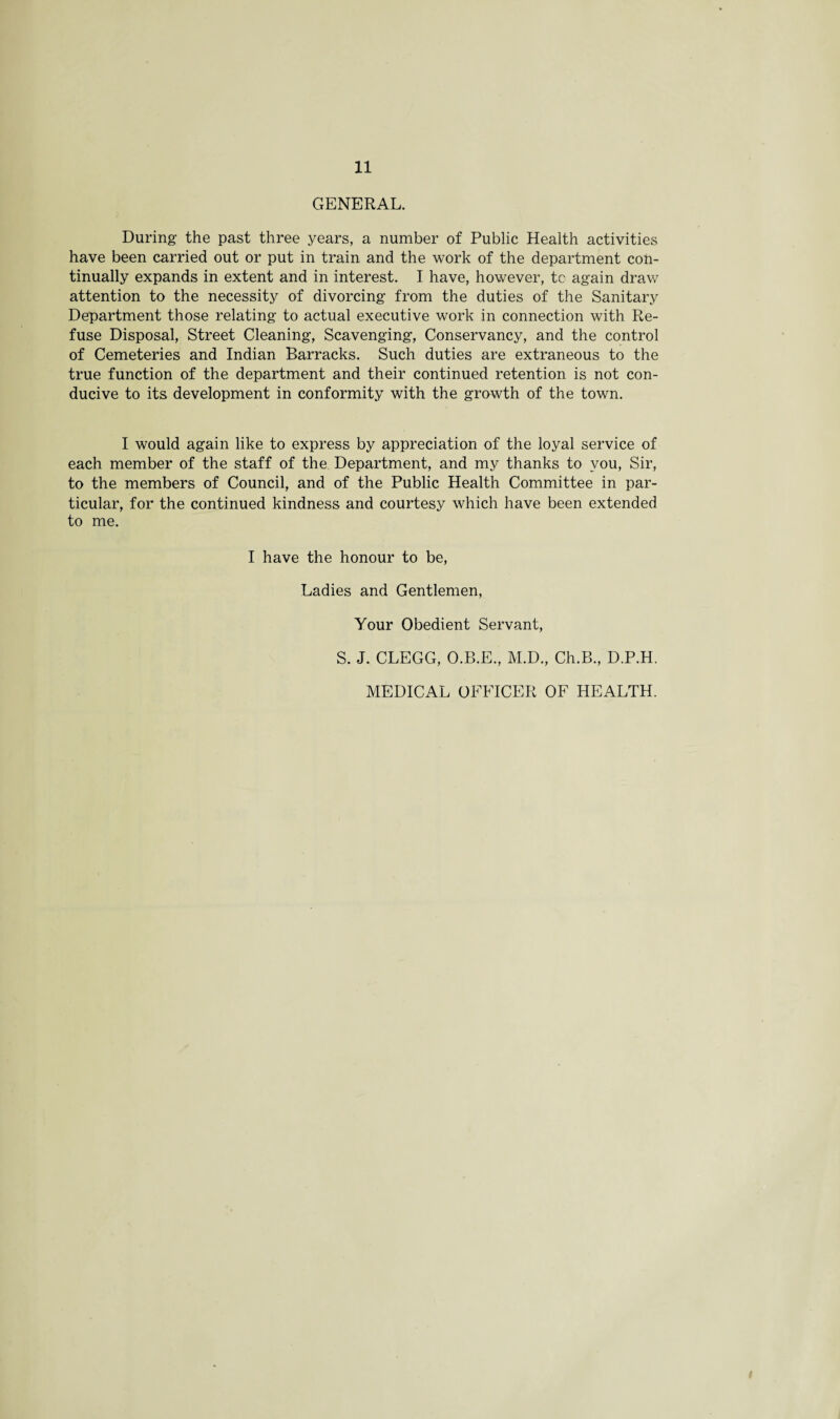 GENERAL. During the past three years, a number of Public Health activities have been carried out or put in train and the work of the department con¬ tinually expands in extent and in interest. I have, however, tc again draw attention to the necessity of divorcing from the duties of the Sanitary Department those relating to actual executive work in connection with Re¬ fuse Disposal, Street Cleaning, Scavenging, Conservancy, and the control of Cemeteries and Indian Barracks. Such duties are extraneous to the true function of the department and their continued retention is not con¬ ducive to its development in conformity with the growth of the town. I would again like to express by appreciation of the loyal service of each member of the staff of the Department, and my thanks to you, Sir, to the members of Council, and of the Public Health Committee in par¬ ticular, for the continued kindness and courtesy which have been extended to me. I have the honour to be, Ladies and Gentlemen, Your Obedient Servant, S. J. CLEGG, O.B.E., M.D., Ch.B., D.P.H. MEDICAL OFFICER OF HEALTH.