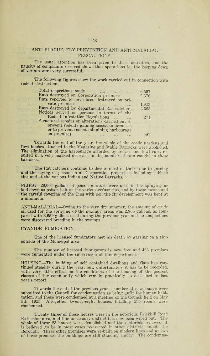 ANTI PLAGUE, FLY PREVENTION AND ANTI MALARIAL PRECAUTIONS. The usual. attention has been given to these activities, and the paucity of complaints received shows that operations for the keeping down of vermin were very successful. The following figures shew the work carried out in connection with rodent destruction. Total inspections made 6,597 Rats destroyed on Corporation premises . 2*376 Rats reported to have been destroyed on pri¬ vate premises . ' . 1,923 Rats destroyed by departmental Rat catchers 2^565 Notices served on persons in terms of the Rodent Infestation Regulations . 271 Structural repairs or alterations carried out to prevent rodents gaining access to premises or to prevent rodents obtaining harbourage on premises 587 Towards the end of the year, the whole of the coolie gardens and fowl houses attached to the Magazine and Stable Barracks were abolished. The elimination of the harbourage afforded by fences and fowl runs re¬ sulted in a very marked decrease in the number of rats caught in these barracks. The Rat catchers continue to devote most of their time to gassing and the laying of poison on all Corporation properties, including rubbish tips and at the various Indian and Native Barracks. FLIES:—28,004 gallons of poison mixture were used in the spraying or laid down as poison bait at the various refuse tips, and by these means and the careful covering of the Tips with soil the fly development was kept at a minimum. ANTI-MALARIAL—Owing to the very dry summer, the amount of crude oil used for the spraying of the swampy areas was 2,865 gallons, as com¬ pared with 3,659 gallons used during the previous year and no anophelines were discovered breeding in the swamps. CYANIDE FUMIGATION:— One of the licensed fumigators met his death by gassing on a ship outside of the Municipal area. The number of licensed fumigators is now five and 493 premises were fumigated under the supervision of this department. HOUSING—The building of self contained dwellings and flats has con¬ tinued steadily during the year, but, unfortunately it has to be recorded, with very little effect on the conditions of the housing of the poorest classes of the community which remain practically as described in last year’s report. Towards the end of the previous year a number of new houses were submitted to the Council for condemnation as being unfit for human habi¬ tation, and these were condemned at a meeting of the Council held on May 5th, 1925. Altogether twenty-eight houses, totalling 235 rooms were condemned. Twenty three' of these houses were in the notorious Brickhill Road Extension area, and this unsavoury district has now been wiped out. The whole of these 23 houses were demolished and the materials removed, it is believed ,to be in most cases re-erected in other districts outside the Borough. Three other premises were re-built on modern lines and at two of these premises the buildings are still standing empty. The condemna-