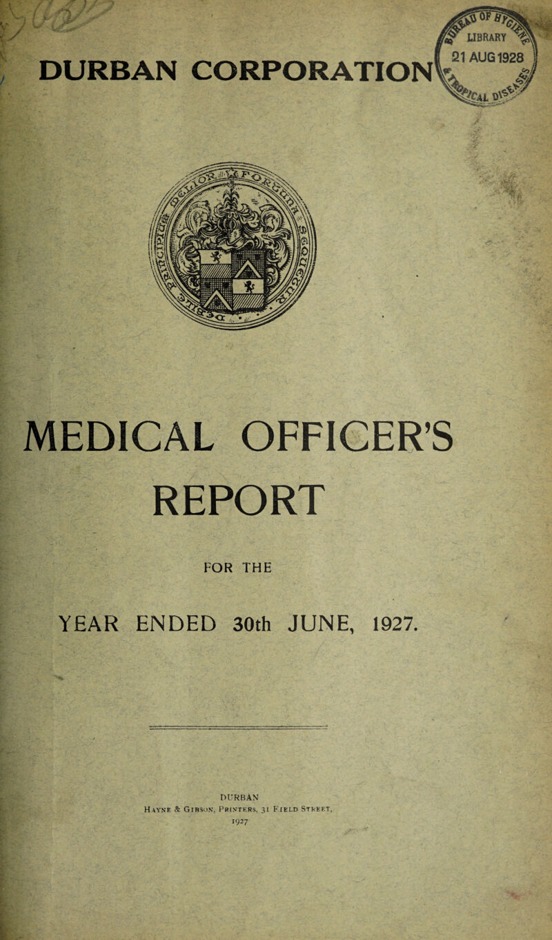 LIBRARY 1$ DURBAN CORPORATIONVrAUG19> MEDICAL OFFICER’S REPORT FOR THE YEAR ENDED 30th JUNE, 1927. DURBAN Hayne & Gibson, Printers, 31 Field Street,