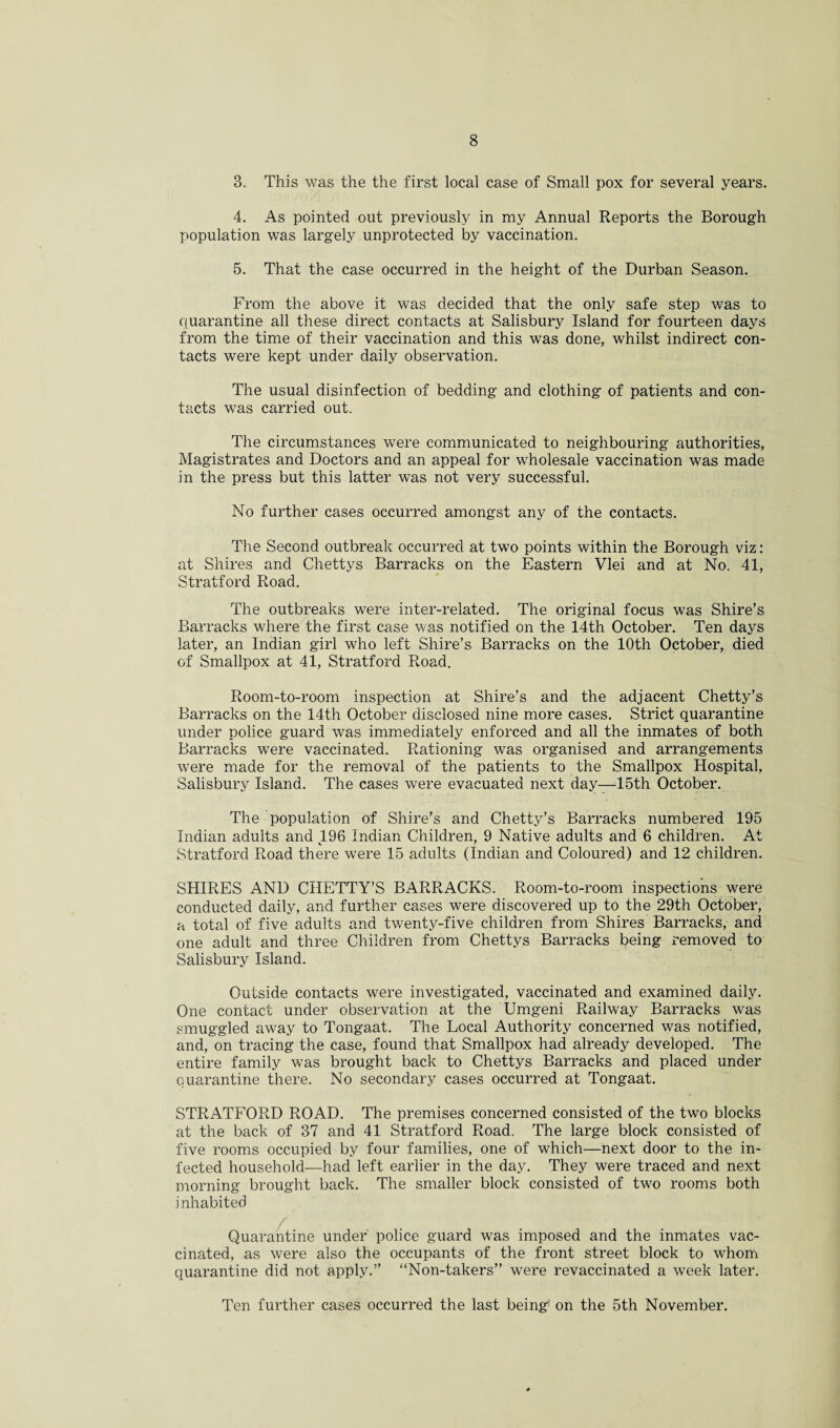 3. This was the the first local case of Small pox for several years. 4. As pointed out previously in my Annual Reports the Borough population was largely unprotected by vaccination. 5. That the case occurred in the height of the Durban Season. From the above it was decided that the only safe step was to quarantine all these direct contacts at Salisbury Island for fourteen days from the time of their vaccination and this was done, whilst indirect con¬ tacts were kept under daily observation. The usual disinfection of bedding and clothing of patients and con¬ tacts was carried out. The circumstances were communicated to neighbouring authorities, Magistrates and Doctors and an appeal for wholesale vaccination was made in the press but this latter was not very successful. No further cases occurred amongst any of the contacts. The Second outbreak occurred at two points within the Borough viz: at Shires and Chettys Barracks on the Eastern Vlei and at No. 41, Stratford Road. The outbreaks were inter-related. The original focus was Shire’s Barracks where the first case was notified on the 14th October. Ten days later, an Indian girl who left Shire’s Barracks on the 10th October, died of Smallpox at 41, Stratford Road. Room-to-room inspection at Shire’s and the adjacent Chetty’s Barracks on the 14th October disclosed nine more cases. Strict quarantine under police guard was immediately enforced and all the inmates of both Barracks were vaccinated. Rationing was organised and arrangements were made for the removal of the patients to the Smallpox Hospital, Salisbury Island. The cases were evacuated next day—15th October. The population of Shire’s and Chetty’s Barracks numbered 195 Indian adults and 196 Indian Children, 9 Native adults and 6 children. At Stratford Road there were 15 adults (Indian and Coloured) and 12 children. SHIRES AND CHETTY’S BARRACKS. Room-to-room inspections were conducted daily, and further cases were discovered up to the 29th October, a total of five adults and twenty-five children from Shires Barracks, and one adult and three Children from Chettys Barracks being removed to Salisbury Island. Outside contacts were investigated, vaccinated and examined daily. One contact under observation at the Umgeni Railway Barracks was smuggled away to Tongaat. The Local Authority concerned was notified, and, on tracing the case, found that Smallpox had already developed. The entire family was brought back to Chettys Barracks and placed under quarantine there. No secondary cases occurred at Tongaat. STRATFORD ROAD. The premises concerned consisted of the two blocks at the back of 37 and 41 Stratford Road. The large block consisted of five rooms occupied by four families, one of which—next door to the in¬ fected household—had left earlier in the day. They were traced and next morning brought back. The smaller block consisted of two rooms both i nhabited Quarantine under police guard was imposed and the inmates vac¬ cinated, as were also the occupants of the front street block to whom quarantine did not apply.” “Non-takers” were revaccinated a week later. Ten further cases occurred the last being1 on the 5th November.