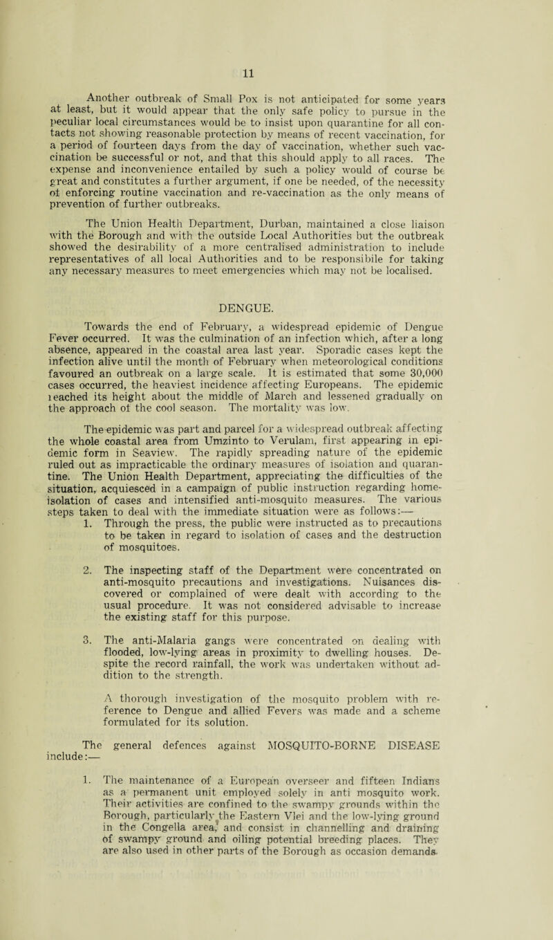 Another outbreak of Small Pox is not anticipated for some years at least, but it would appear that the only safe policy to pursue in the peculiar local circumstances would be to insist upon quarantine for all con¬ tacts not showing reasonable protection by means of recent vaccination, for a period of fourteen days from the day of vaccination, whether such vac¬ cination be successful or not, and that this should apply to all races. The expense and inconvenience entailed by such a policy would of course be great and constitutes a further argument, if one be needed, of the necessity ol enforcing routine vaccination and re-vaccination as the only means of prevention of further outbreaks. The Union Health Department, Durban, maintained a close liaison with the Borough and with the outside Local Authorities but the outbreak showed the desirability of a more centralised administration to include representatives of all local Authorities and to be responsible for taking any necessary measures to meet emergencies which may not be localised. DENGUE. Towards the end of February, a widespread epidemic of Dengue Fever occurred. It was the culmination of an infection which, after a long absence, appeared in the coastal area last year. Sporadic cases kept the infection alive until the month of February when meteorological conditions favoured an outbreak on a large scale. It is estimated that some 30,000 cases occurred, the heaviest incidence affecting Europeans. The epidemic leached its height about the middle of March and lessened gradually on the approach of the cool season. The mortality was low. The epidemic was part and parcel for a widespread outbreak affecting the whole coastal area from Umzinto to Verulam, first appearing in epi¬ demic form in Seaview. The rapidly spreading nature of the epidemic ruled out as impracticable the ordinary measures of isolation and quaran¬ tine. The Union Health Department, appreciating the difficulties of the situation, acquiesced in a campaign of public instruction regarding home- isolation of cases and intensified anti-mosquito measures. The various steps taken to deal with the immediate situation were as follows:— 1. Through the press, the public were instructed as to precautions to be taken in regard to isolation of cases and the destruction of mosquitoes. 2. The inspecting staff of the Department were concentrated on anti-mosquito precautions and investigations. Nuisances dis¬ covered or complained of were dealt with according to the usual procedure. It was not considered advisable to increase the existing staff for this purpose. 3. The anti-Malaria gangs were concentrated on dealing with flooded, low-lying areas in proximity to dwelling houses. De¬ spite the record rainfall, the work was undertaken without ad¬ dition to the strength. A thorough investigation of the mosquito problem with re¬ ference to Dengue and allied. Fevers was made and a scheme formulated for its solution. The general defences against MOSQUITO-BORNE DISEASE include:— 1. The maintenance of a European overseer and fifteen Indians as a permanent unit employed solely in anti mosquito work. Their activities are confined to the swampy grounds within the Borough, particularly the Eastern VJei and the low-lying ground in the Congella area.' and consist in channelling and draining of swampy ground and oiling potential breeding places. They are also used in other parts of the Borough as occasion demands.