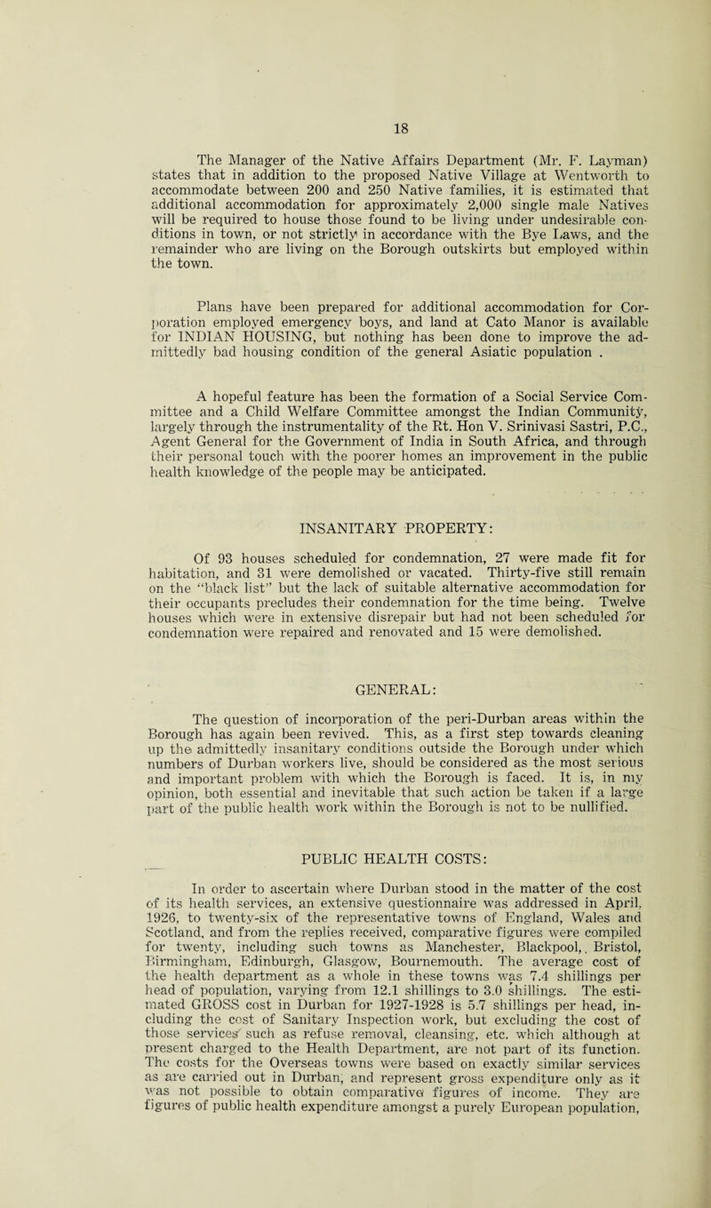 The Manager of the Native Affairs Department (Mr. F. Layman) states that in addition to the proposed Native Village at Wentworth to accommodate between 200 and 250 Native families, it is estimated that additional accommodation for approximately 2,000 single male Natives will be required to house those found to be living under undesirable con¬ ditions in town, or not strictly in accordance with the Bye Laws, and the remainder who are living on the Borough outskirts but employed within the town. Plans have been prepared for additional accommodation for Cor¬ poration employed emergency boys, and land at Cato Manor is available for INDIAN HOUSING, but nothing has been done to improve the ad¬ mittedly bad housing condition of the general Asiatic population . A hopeful feature has been the formation of a Social Service Com¬ mittee and a Child Welfare Committee amongst the Indian Community, largely through the instrumentality of the Rt. Hon V. Srinivasi Sastri, P.C., Agent General for the Government of India in South Africa, and through their personal touch with the poorer homes an improvement in the public health knowledge of the people may be anticipated. INSANITARY PROPERTY: Of 93 houses scheduled for condemnation, 27 were made fit for habitation, and 31 were demolished or vacated. Thirty-five still remain on the “black list” but the lack of suitable alternative accommodation for their occupants precludes their condemnation for the time being. Twelve houses which were in extensive disrepair but had not been scheduled for condemnation were repaired and renovated and 15 were demolished. GENERAL: The question of incorporation of the peri-Durban areas within the Borough has again been revived. This, as a first step towards cleaning up the admittedly insanitary conditions outside the Borough under which numbers of Durban workers live, should be considered as the most serious and important problem with which the Borough is faced. It is, in my opinion, both essential and inevitable that such action be taken if a large part of the public health work within the Borough is not to be nullified. PUBLIC HEALTH COSTS: In order to ascertain vdiere Durban stood in the matter of the cost of its health services, an extensive questionnaire wras addressed in April, 1926, to twenty-six of the representative towns of England, Wales and Scotland, and from the replies received, comparative figures were compiled for twrenty, including such towns as Manchester, Blackpool,. Bristol, Birmingham, Edinburgh, Glasgow, Bournemouth. The average cost of the health department as a whole in these towns was 7.4 shillings per head of population, varying from 12.1 shillings to 3.0 shillings. The esti¬ mated GROSS cost in Durban for 1927-1928 is 5.7 shillings per head, in¬ cluding the cost of Sanitary Inspection work, but excluding the cost of those services' such as refuse removal, cleansing, etc. which although at present charged to the Health Department, are not part of its function. The costs for the Overseas towns were based on exactly similar services as are carried out in Durban, and represent gross expenditure only as it was not possible to obtain comparative figures of income. They are figures of public health expenditure amongst a purely European population,