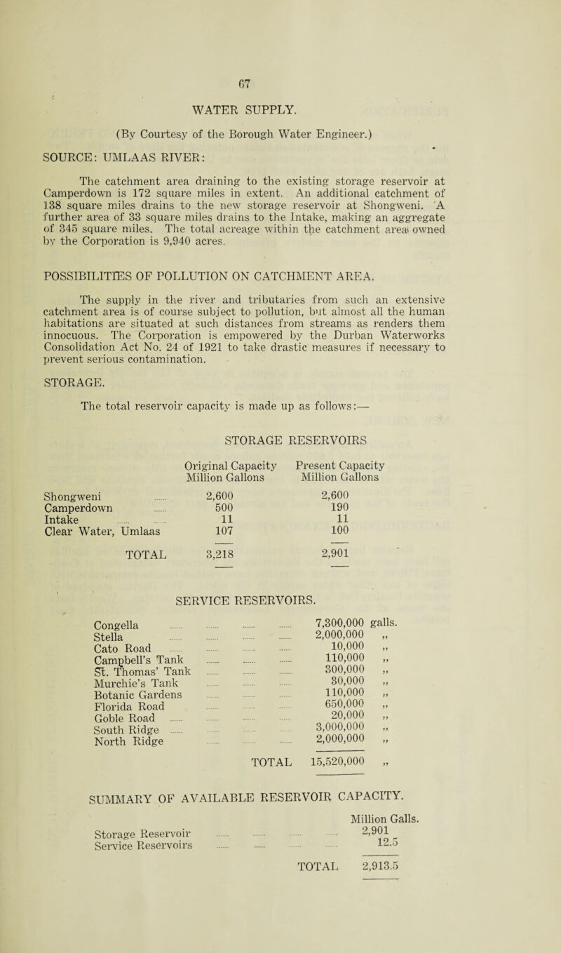 WATER SUPPLY. (By Courtesy of the Borough Water Engineer.) SOURCE: UMLAAS RIVER: The catchment area draining to the existing storage reservoir at Camperdown is 172 square miles in extent. An additional catchment of 138 square miles drains to the new storage reservoir at Shongweni. A further area of 33 square miles drains to the Intake, making an aggregate of 345 square miles. The total acreage within the catchment areal owned by the Corporation is 9,940 acres. POSSIBILITIES OF POLLUTION ON CATCHMENT AREA. The supply in the river and tributaries from such an extensive catchment area is of course subject to pollution, but almost all the human habitations are situated at such distances from streams as renders them innocuous. The Corporation is empowered by the Durban Waterworks Consolidation Act No. 24 of 1921 to take drastic measures if necessary to prevent serious contamination. STORAGE. The total reservoir capacity is made up as follows:— STORAGE RESERVOIRS Original Capacity Present Capacity Million Gallons Million Gallons Shongweni 2,600 2,600 Camperdown 500 190 Intake . 11 11 Clear Water, Umlaas 107 100 TOTAL 3,218 2,901 SERVICE RESERVOIRS. Congella Stella Cato Road Campbell’s Tank St. Thomas’ Tank Murchie’s Tank Botanic Gardens Florida Road Goble Road South Ridge . North Ridge 7,300,000 galls. 2,000,000 „ 10,000 „ 110,000 „ 300,000 „ 80,000 „ 110,000 „ 650,000 „ 20,000 „ 3,000,000 „ 2,000,000 „ TOTAL 15,520,000 SUMMARY OF AVAILABLE RESERVOIR CAPACITY. Million Galls. Storage Reservoir . • 2,901 Service Reservoirs . 12. o TOTAL 2,913.5