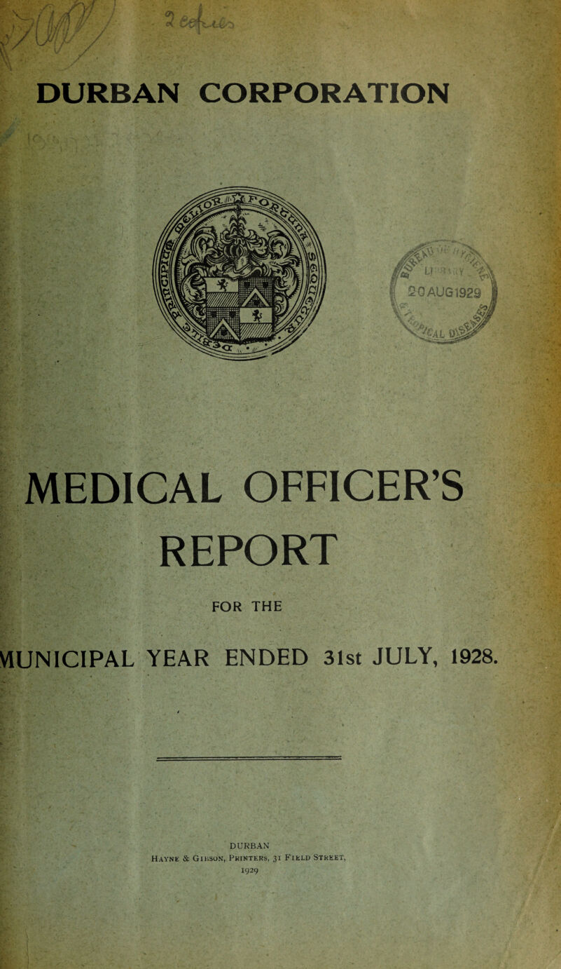 DURBAN CORPORATION M LI | 20 AUG 1929 Vy'- Vi % Vv •%a o5^ *j gas MEDICAL OFFICER’S REPORT FOR THE MUNICIPAL YEAR ENDED 31st JULY, 1928. DURBAN Hayne & Gibson, Printers, 31 Field Street,