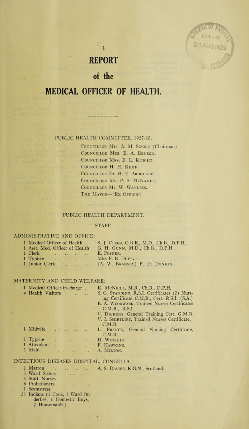 REPORT of the MEDICAL OFFICER OF HEALTH. PUBLIC HEALTH COMMITTEE, 1927-28. Councillor Mrs. A. M. Siedle (Chairman). Councillor Mrs. E. A. Benson. Councillor Mrs. E. L. Knight. Councillor H. H. Kemp. Councillor Dr. H. E. Arbuckle. Councilqor Mr. P. S. McNamee. Councillor Mr. W. Wanless. The Mayor—(Ex Officio) PUBLIC HEALTH DEPARTMENT. STAFF. ADMINISTRATIVE AND OFFICE: 1 Medical Officer of Health . . 1 Asst. Med. Officer of Health 1 Clerk . 1 Ty piste . 1 Junior Clerk. S. J. Clegg, O.B.E., M.D., Ch.B., D.P.H. G. H. Gunn, M.D., Ch.B., D.P.H. E. Posner. Miss F. E. Duff. (A. W. Bransby) F. D. Donkin. MATERNITY AND CHILD WELFARE: Medical Officer-in-charge . . K. McNeill, M.B., Ch.B., D.P.H, Health Visitors S. G. Standing, R.S.I. Certificates (2) Nurs¬ ing Certificate C.M.B., Cert. R.S.I. (S.A.) E. A. Woodward, Trained Nurses Certificates C.M.B., R.S.I. V. Dickens, General Training Cert. G.M.B. V. I. Shirtliff, Trained Nurses Certificate, C.M.B. Midwife . L. France, General Nursing Certificate, C.M.B. Typiste D. WlNSIIIP. Attendant. F. Hawkins. Maid . A. Milton. INFECTIOUS DISEASES HOSPITAL, CONGELLA. 1 Matron . A. S. Davies, R.G.N., Scotland. 3 Ward Sisters 3 Staff Nurses 6 Probationers 1 Seamstress. 23 Indians (1 Cook, 7 Ward Or. derlies, 2 Domestic Boys, 2 Housemaids.)