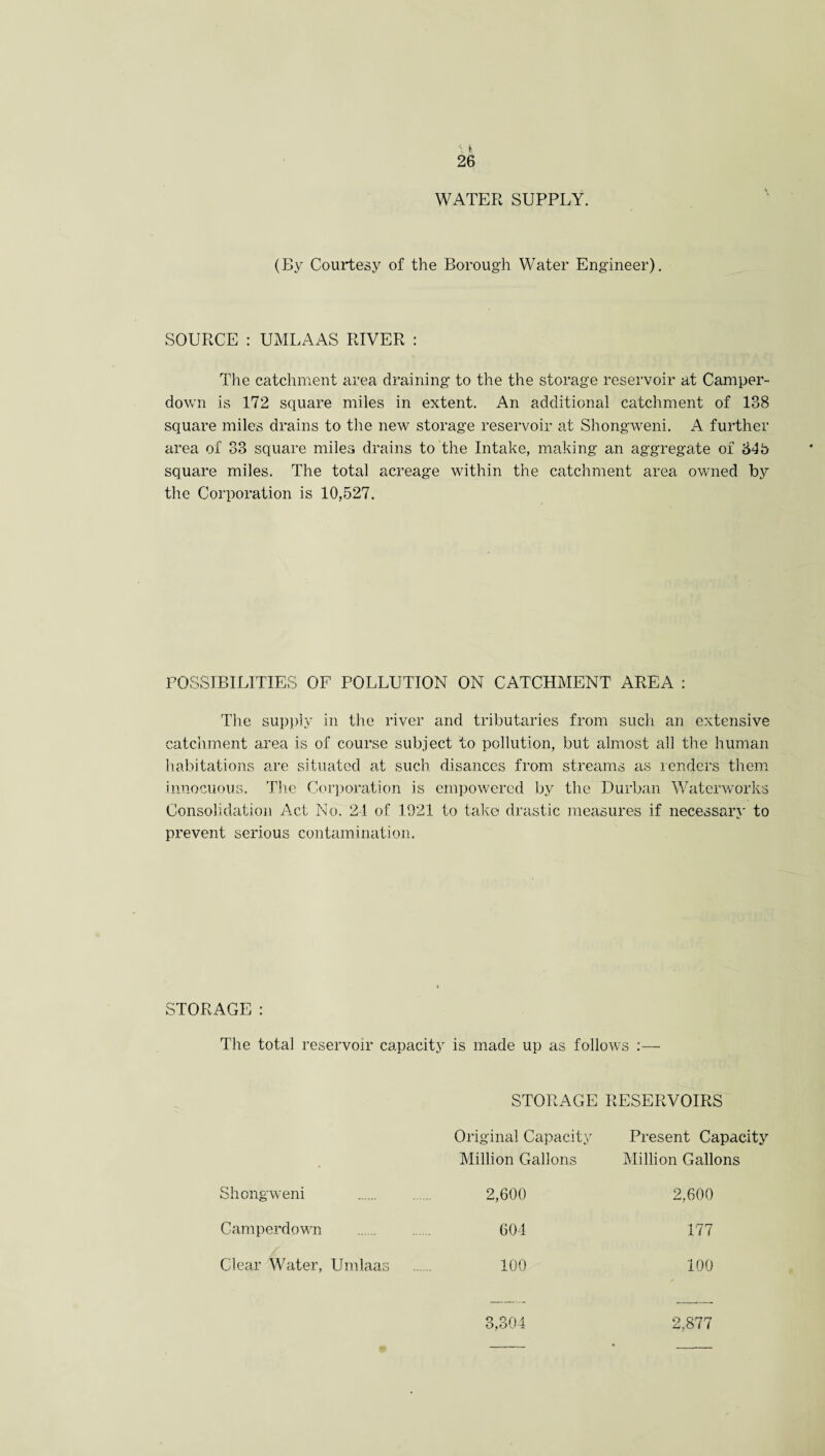 WATER SUPPLY. (IW Courtesy of the Borough Water Engineer). SOURCE : UMLAAS RIVER : The catchment area draining to the the storage reservoir at Camper- down is 172 square miles in extent. An additional catchment of 138 square miles drains to the new storage reservoir at Shongweni. A further area of 33 square miles drains to the Intake, making an aggregate of 64b square miles. The total acreage within the catchment area owned by the Corporation is 10,527. POSSIBILITIES OF POLLUTION ON CATCHMENT AREA : The supply in the river and tributaries from such an extensive catchment area is of course subject to pollution, but almost all the human habitations are situated at such disances from streams as lenders them innocuous. The Corporation is empowered by the Durban Waterworks Consolidation Act No. 21 of 1021 to take drastic measures if necessary to prevent serious contamination. STORAGE : The total reservoir capacity is made up as follows :— STORAGE RESERVOIRS Original Capacity Million Gallons Present Capacity Million Gallons Shongweni 2,600 2,600 Camperdown 604 177 Clear Water, Umlaas 100 100 3,304 2,877