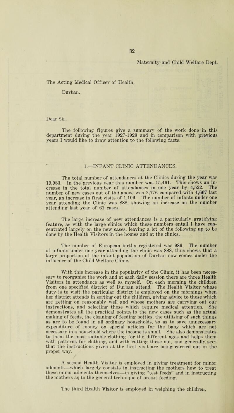 Maternity and Child Welfare Dept. The Acting’ Medical Officer of Health, Durban. Dear Sir, The following’ figures give a summary of the work done in this department during the year 1927-1928 and in comparison with previous years I would like to draw attention to the following facts. 1.—INFANT CLINIC ATTENDANCES. The total number of attendances at the Clinics during the year was 19,983. In the previous year this number was 15,461. This shows an in¬ crease in the total number of attendances in one year by 4,522. The number of new cases out of the! above was 2,776 compared with 1,667 last year, an increase in first visits of 1,109. The number of infants under one year attending the Clinic was 888, showing an increase on the number attending last year of 61 cases. The large increase of new attendances is a particularly gratifying feature, as with the large clinics which these numbers entail I have con¬ centrated largely on the new cases, leaving a lot of the following up to be done by the Health Visitors in the homes and at the clinics. The number of European births registered was 986. The number of infants under one year attending the clinic was 888, thus shows that a large proportion of the infant population of Durban now comes under the influence of the Child Welfare Clinic. With this increase in the popularity of the Clinic, it has been neces¬ sary to reorganise the work and at each daily session there are three Health Visitors in attendance as well as myself. On each morning the children from one specified district of Durban attend. The Health Visitor whose duty, is to visit the particular district is employed on the mornings when her district attends in sorting out the children, giving advice to those which are getting on reasonably well and whose mothers are carrying out our instructions, and selecting those which require medical attention. She demonstrates all the practical points^ to the new cases such as the actual making of feeds, the cleaning of feeding bottles, the utilising of such things as are to be found ins all ordinary households, fed as to save unnecessary expenditure of money on special articles for the baby which are not necessary in a household where the income is small. She also demonstrates to them the most suitable clothing for the different ages and helps them with patterns for clothing, and with cutting these out, and generally, sees that the instructions given at the first visit are being tamed out in the proper way. A second Health Visitor is employed in giving treatment for minor ailments—which largely consists in instructing the mothers how to treat these minor ailments themselves—in giving “test feeds” and in instructing the mothers as to the general technique of breast feeding. The third Health Visitor is employed in weighing the children.