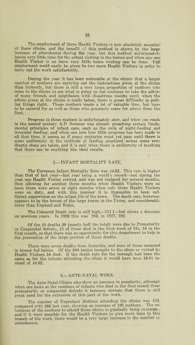 The employment of three Health Visitors is now absolutely essential at these clinics, and the benefit of this method is shown by the large increase of attendances during the year, but this method unfortunately leaves very little time for the actual visiting in the homes and when any one Health Visitor is on leave very little home visiting can be done. Full employment could easily be given to two more Health Visitors in order to carry out the work satisfactorily. During the year it has been noticeable at the clinics that a larger number of mothers are carrying out the instructions given at the clinics than formerly, but there is still a very large proportion of mothers who come to the clinics to see what is going on but continue to take the advice of many friends and neighbours with disastrous results until, when the advice given at the clinics is really taken, there is great difficulty in putt¬ ing things right. These mothers waste a lot of valuable time, but have to be catered for as well as those who genuinely come for advice from the first. Progress in these matters is unfortunately slow, and when one reads in the second century A.D. Soranus was already preaching certain funda¬ mental principles of infant care, such as the evils of night-feeding and irregular feeding, and' when one sees how little progress has been made in all that time, it seems as if many centuries must yet pass until there is some uniformity in the methods of feeding practiced unless some very drastic steps are taken, and it is only when there is uniformity of teaching that there can be anything like ideal results. 2.—INFANT MORTALITY RATE. The European Infant Mortality Rate was 44.62. This rate is higher than that of last year—last year being a world’s record—but during the year one Health Visitor retired, and was not replaced for several months, then allowing for another three months when Health Visitors were on leave there were seven or eight months when only three Health Visitors were on duty, and with this number it is impossible to keep suf¬ ficient supervision on the infant life of the town. The death rate, however, appears to be the lowest of the large towns in the Union, and considerably lower than England and Wales. The Coloured Death rate is still high—111.1—but shows a decrease on previous years. In 1926 this was 206, in 1927, 182. Of the 44 deaths 20 (nearly half the total) were due to Prematurity or Congenital defects, 15 of these died in the first week of life, 18 in the first month, so that there was no opportunity for this department to help in the prevention of the large portion of these deaths. There were seven deaths from Enteritis, and none of these occurred in breast fed babies. Of the 888 babies brought to the clinic or visited by Health Visitors 16 died. If the death rate for the borough had been the same as for the infants attending the clinic it would have been 18.01 in¬ stead of 44.62. 3.—ANTE-NATAL WORK. The Ante-Natal Clinics also show an increase in popularity, although when one looks at the numbers of infants who died in the first month from prematurity or congenital defects it becomes obvious that there is still great need for the extension of this part of the work. The number of Expectant Mothers attending the clinics was 459, compared with 266 last year, showing an increase of 193 mothers. The re¬ luctance of the mothers to attend these clinics is gradually being overcome, and if it were possible for the Health Visitors to give more time to this branch of the work, there would be a very large increase in the number o* attendances.