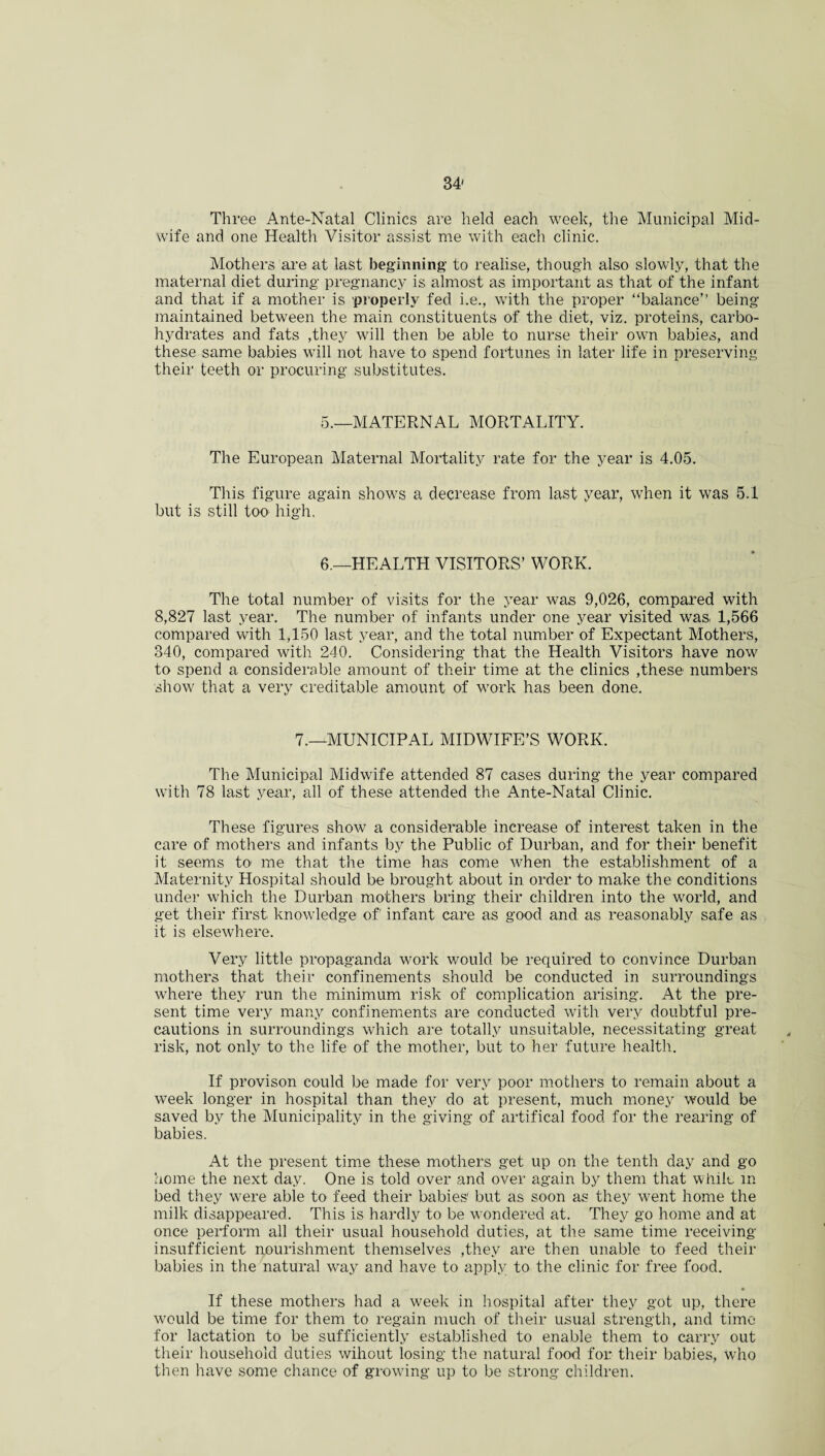 Three Ante-Natal Clinics are held each week, the Municipal Mid¬ wife and one Health Visitor assist me with each clinic. Mothers are at last beginning to realise, though also slowly, that the maternal diet during pregnancy is almost as important as that of the infant and that if a mother is 'properly fed i.e., with the proper “balance” being maintained between the main constituents of the diet, viz. proteins, carbo¬ hydrates and fats ,they will then be able to nurse their own babies, and these same babies will not have to spend fortunes in later life in preserving their teeth or procuring substitutes. 5.—MATERNAL MORTALITY. The European Maternal Mortality rate for the year is 4.05. This figure again shows a decrease from last year, when it was 5.1 but is still too high. 6.—HEALTH VISITORS’ WORK. The total number of visits for the year was 9,026, compared with 8,827 last year. The number of infants under one year visited was 1,566 compared with 1,150 last year, and the total number of Expectant Mothers, 340, compared with 240. Considering that the Health Visitors have now to spend a considerable amount of their time at the clinics ,these numbers show that a very creditable amount of work has been done. 7.—MUNICIPAL MIDWIFE’S WORK. The Municipal Midwife attended 87 cases during the year compared with 78 last year, all of these attended the Ante-Natal Clinic. These figures show a considerable increase of interest taken in the care of mothers and infants by the Public of Durban, and for their benefit it seems to- me that the time has come when the establishment of a Maternity Hospital should be brought about in order to make the conditions under which the Durban mothers bring their children into the world, and get their first knowledge of infant care as good and as reasonably safe as it is elsewhere. Very little propaganda work would be required to convince Durban mothers that their confinements should be conducted in surroundings where they run the minimum risk of complication arising. At the pre¬ sent time very many confinements are conducted with very doubtful pre¬ cautions in surroundings which are totally unsuitable, necessitating great risk, not only to the life of the mother, but to her future health. If provison could be made for very poor mothers to remain about a week longer in hospital than they do at present, much money would be saved by the Municipality in the giving of artifical food for the rearing of babies. At the present time these mothers get up on the tenth day and go home the next day. One is told over and over again by them that while in bed they were able to feed their babies' but as soon as they went home the milk disappeared. This is hardly to be wondered at. They go home and at once perform all their usual household duties, at the same time receiving insufficient nourishment themselves ,they are then unable to feed their babies in the natural way and have to apply to the clinic for free food. If these mothers had a week in hospital after they got up, there would be time for them to regain much of their usual strength, and time for lactation to be sufficiently established to enable them to carry out their household duties wihout losing the natural food for their babies, Wrho then have some chance of growing up to be strong children.
