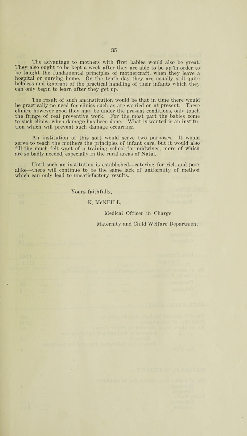 The advantage to mothers with first babies would also be great. They also ought to be kept a week after they are able to be up 'in order to be taught the fundamental principles of mothercraft, when they leave a hospital or nursing home. On the tenth day they are usually still quite helpless and ignorant of the practical handling of their infants which they can only begin to learn after they get up. The result of such an, institution would be that in time there would be practically no need for clinics such as are carried on at present. These clinics, however good they may be under the present conditions, only touch the fringe of real preventive work. For the most part the babies come to such clinics when damage has been done. What is wanted is an institu¬ tion which will prevent such damage occurring. An institution of this sort would serve two purposes. It would serve to teach the mothers the principles of infant care, but it would also fill the much felt want of a training school for midwives, more of which are so badly needed, especially in the rural areas of Natal. Until such an institution is established—catering for rich and poor alike—there will continue to be the same lack of uniformity of method wrhich can only lead to unsatisfactory results. Yours faithfully, K. McNEILL, Medical Officer in Charge Maternity and Child Welfare Department,