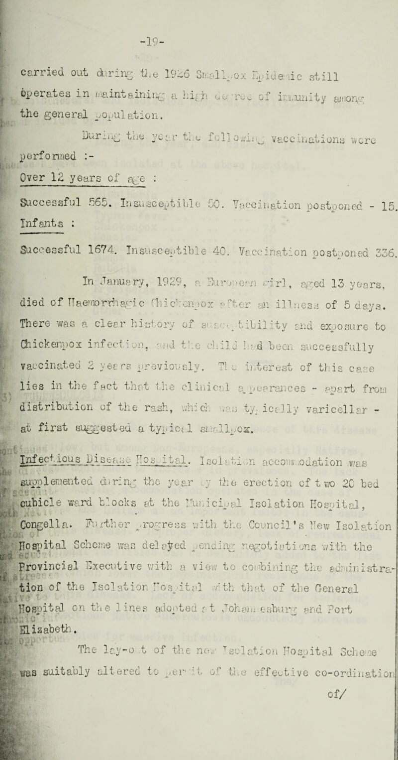 carried out during the 1926 Small., ox Euide dc still operates in maintaining a hg ;h dm-rc^ of irxnnity among the general population. During the year tnc iollowiig vaccinations were performed Over 12 years of age : Successful .160. Insusceptible <j0. Vaccination postooned - 15 Infants : Successful 1674. Insusceptible 40. Vaccination postponed 336. In January, 1929, a European girl, aged 13 years, died of Haemorrhagic Chicbenpox alter m illness of 5 days. : There was a. clear hisuory 01 s* 1so• tibility and exposure to Chickenpox infection, and the child bad been successfully vaccinated 2 years previously. Tie interest of this case lies in the fact that the clinical appearances - apart from distribution of the rash, which ns ty. ically varicellar - at first suggested atypical smlluox. ft if ■; Infectious_Diseasc J0s 11a 1. Isolation accommodation v/a as fell W t r supplemented during the year .,y the erection of t wo 20 bed 2«\V.4 \ • cubicle ward blocks at the ?fuuicipal Isolation Hospital, Congella. Further progress with the Council’s New Isolation I ' Hospital Scheme was delated .on a hr- negotiations with the u 7 1 Provincial Executive with a view to combining the administra ISa » 4 \ } 4. ~ tion of the Isolation Hosp ital ,4th that of the General IhU* fW si t ■BBS v* ' Hospital on the lines adopted t t Joham esburg end Port m Elizabeth. §££» Opi' The lay-o t of the non Tsolation Hospital Scheme was suitably altered to jt:r ' b o!‘ the effective co-ordinatior of/