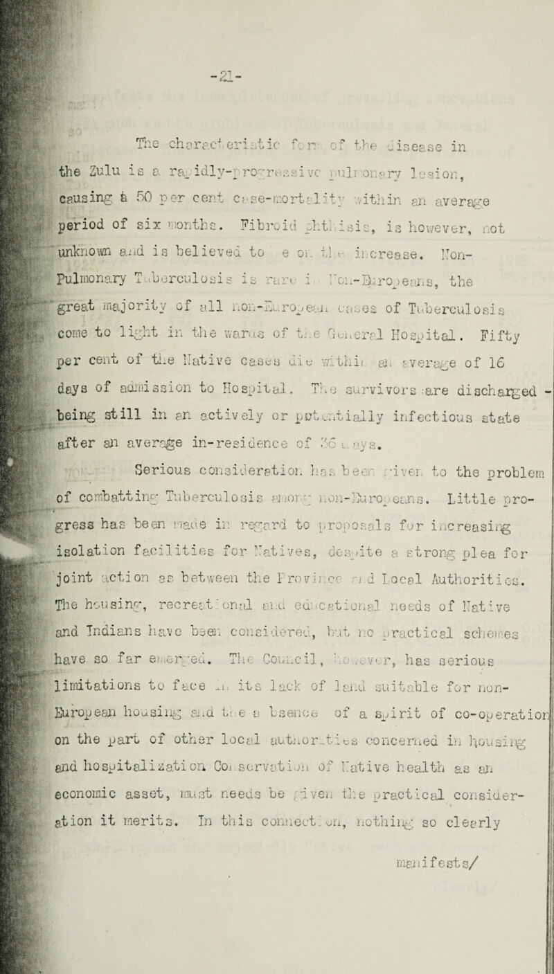 the Zulu is a rapidlv-progressivc puli .onery lesion, causing b 50 per cent case-mortality within an average period of six months. Fibroid phthisis, is however, not unknown and is believed to e or. the increase. Non- Pulmonary Tuberculosis is rare* i. Non-Europeans, the great majority of all non-European cases of Tuberculosis come to light in the warns of the General Hospital. Fifty per cent oi the Native cases die with!'. or average of 16 days of admission to Hospital. The survivors-are discharged - being still in an actively or potentially infectious state after an average in-residence of 56 ways. Serious consideration has beer, given to the problem of combatting Tuberculosis among n on--Hu roe cans. Little pro- / gress has been made in regard to proposals for increasing isolation facilities for Natives, despite a strong plea for joint action as between the Province n d Local Authorities. The housing, recreat: onal and educational needs of Native and Indians have been considered, but i o practical schemes have so far emerged. Tin Council , no .ever, has serious limitations to face h, its lack of land suitable for non- European housing and the a L sen on of a spirit of co-operatic* on the part of other local authorities concerned in housing ana hospital is ati on Conservation of Native health as an economic asset, must needs he given the practical consider¬ ation it merits. In this connection, nothing so clearly manifests/