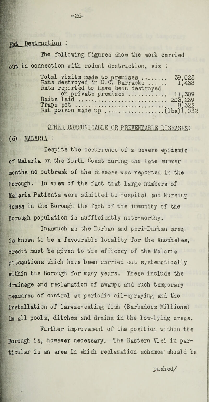 ggtL__ Pest ruction ; The following figures show the work carried out in connection with rodent destruction, viz : Total visits made to premises. 39,023 Rats destroyed in D.u. Barracks. 1,438 Rats reported to have been destroyed on private premises. 11,309 Baits laid. 203,239 Traps set.. 8.322 Rat poison made up.(lbs) 1,032 QIHm-QQJEOTICABLE OR PREVENTABLE DISEASES: Despite the occurrence of a sever© epidemic of Malaria on the North Coast during the late summer months no outbreak of the disease was reported in the Bo rough o In view of the fact that large numbers of Malaria Patients were admitted to Hospital and Nursing Homes in the Borough the fact of the immunity of the Bororgh population is sufficiently note-worthy. Inasmuch as the Durban aid peri-Durban area is known to be a favourable locality for the AnophelQs, credit must be given to the efficacy of the Malaria precautions which have been carried out systematically within the Borough for many years. These include the drainage and reclamation of swamps and such temporary measures of control as periodic oil-spraying and the installation of larvae-eating fish (Barbadoes Millions) in all pools, ditches and drains in the low-lying areas. Further improvement of the position within the Borough is, however necessary. The Eastern VIei in par¬ ticular is an area in which reclamation schemes should be pushed/