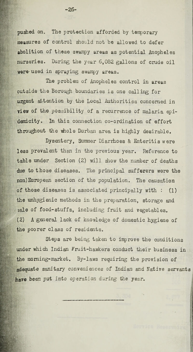 pushed on. The protection afforded by temporary measures of control should not be allov/ed to defer abolition of these swampy areas as potential Anopheles j nurseries. During the year 6,082 gallons of crude oil were-used in spraying swampy areas. The problem of Anopheles control in areas outside the Borough boundaries is one calling for urgent attention by the Local Authorities concerned in view of the possibility of a recurrence of malaria epi- demicity. In this connection co-ordination of effort throughout the whole Durban area is highly desirable. Dysentery, Summer Diarihoes & Enteritis were less prevalent than in the previous year. Reference to table under Section (2) will show the number of deaths due to those diseases. The principal sufferers were the non)European section of the population. The causation of those diseases is associated principally with : (1) the unhygienic methods in the preparation, storage and sale of food-stuffs, including fruit and vegetables. (2) A general lack of knowledge of domestic hygiene of the poorer class of residents. Steps are being taken to improve the conditions under which Indian I’ruit-hawkers conduct their business in the morning-market. By-laws requiring the provision of adequate sanitary conveniences of Indian and Native servants have been put into operation during the year.