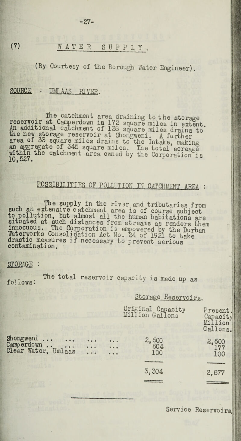 -27- (7) I AT E R SUPPLY. (By Courtesy of the Borough Water Engineer). sfiBBGE : . The catchment area draining to the storage reserv?ir at Camperdown is 172 square miles in extent. An additional catchment of 13b square miles drains to the new storage reservoir at Shongweni. A further area of 33 square miles drains to the Intake, making fl# n egate of 345 square miles. The total acreage* within the catchment area owned by the Corporation is 10,527.  £fi£SIBIIJII]^QILPOLLUnQ!h_I?i CATCHMT AREA : The supply in the rivsr and tributaries from such an extensive catchment area is of course subject to pollution, but almost all the human habitations are situated, at such distances from streams as renders them innocuous, fhe Corporation is empowered by the Durban Waterworks Consolidation Act No. 24 of 1921 to take drastic measures if necessary to prevent serious contamination. 'smm fo! lows • The total reservoir capacity is made up as Storage. Reservoirs. Original Capacity Million Gallons Present. Capacity Million Gallons. Shongweni. Camperdown. Clear Water, Umlaas 2,600 604 100 3,304 Service 2,600 177 100 2,877 Reservoirs, ill