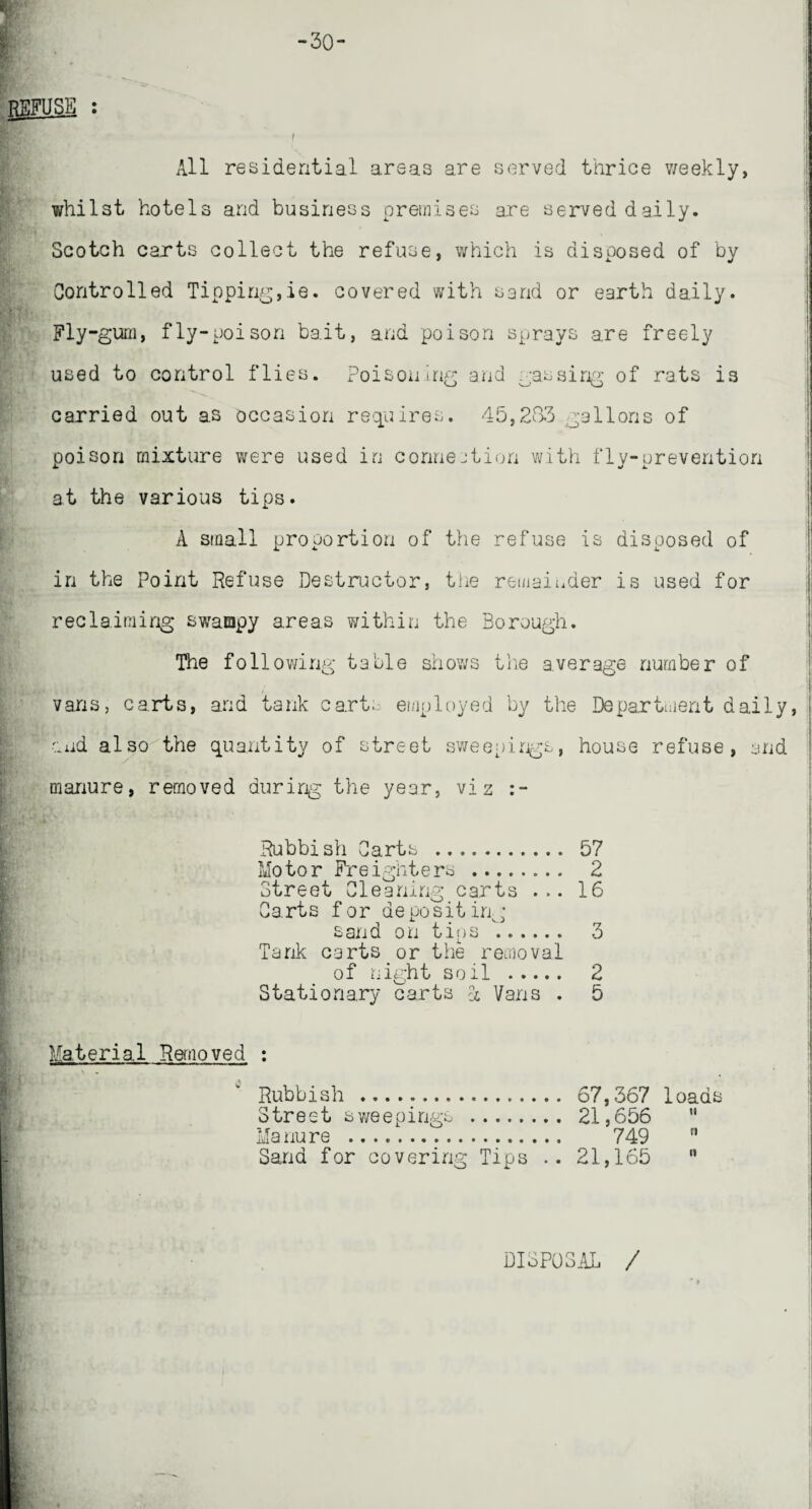 -30- T All residential areas are served thrice weekly, whilst hotels and business premises are served daily. Scotch carts collect the refuse, which is disposed of by Controlled Tipping,ie. covered with sand or earth daily. Fly-gum, fly-poison bait, and poison sprays are freely used to control flies. Poisoning and gassing of rats is carried out as occasion requires. 45,233 gallons of poison mixture were used in connection with fly-prevention at the various tips. A small proportion of the refuse is disposed of in the Point Refuse Destructor, the remainder is used for reclaiming swampy areas within the Borough. The following table shows the average number of vans, c a rt s, and ta nk c arts emp 1 oye d by the De partmen t daily, and also the quantity of street sweepings, house refuse, and manure, removed during the year, viz Rubbish Carts .. 57 Motor Freighters . 2 Street Cleaning carts ... 16 Carts for depositing sand on tins b. 3 Tank carts or the removal of night soil . 2 Stationary carts 4 Vans . 5 Material Removed : \ . Rubbish .. Street sweepings ........ Ma nu re . Sand for covering Tips 67,367 loads 21,656  749 21,165  DISPOSAL /