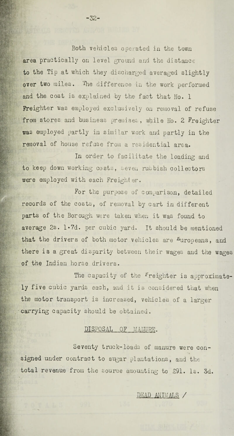 Both vehicles operated in the town area practically on level ground and the distance to the Tip at which they discharged averaged slightly over two miles. The difference in the work performed and the cost is explained by the fact that Mo. 1 Freighter was employed exclusively on removal of refuse from stores and business or anises, while No. 2 Freighter was employed partly in similar work and partly in the removal of house refuse from a residential area. In order to facilitate the loading and to keep down working costs, sevexx rubbish collectors were employed with each Freighter. For the purpose of comparison, detailed records of the costs, of removal by cart in different parts of the Borough were taken when it was found to average 2s. l*7d. per cubic yard. It should be mentioned that the drivers of both motor vehicles are Europeans, and there is a great disparity between their wages and the wages of the Indian horse drivers. The capacity of the freighter is approximate¬ ly five cubic yards each, and it is considered that when the motor transport is increased, vehicles of a larger gcarrying capacity should be obtained. DISPOSAL OF MANURE. Seventy truck-loads of manure were con- * • signed under contract to si^gar plantations, and the total revenue from the source amounting to ,291. Is. 3d. DMD ANIMALS /