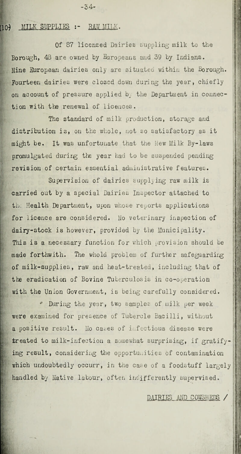 -54* (10) MILK SUPPLIES RAW MILK. Of 87 licensed Dairies suppling milk to the Borough, 43 are owned by Europeans and 39 by Indians. Nine European dairies only are situated within the Borough. Fourteen dairies were closed down during the year, chiefly on account of pressure applied b^ the Department in connec¬ tion with tlie renev/al of licences. The standard of milk production, storage and distribution is, on the whole, not so satisfactory as it might be. It was unfortunate that the New Milk By-laws promulgated during the year had to be suspended pending revision of certain essential administrative features. Supervision of dairies supplying raw milk is carried out by a special Dairies Inspector attached to the Health Department, upon whose reports applications for licence are considered. No veterinary inspection of dairy-stock is however, provided by the Municipality. This is a necessary function for which provision should be made forthwith. The whoId problem of further safeguarding of milk-supplies, raw and heat-treated, including that of the eradication of Bovine Tuberculosis in co-operation with the Union Government, is being carefully considered. 9 During the year, two samples of milk per week were examined for presence of Tubercle Bacilli, without * \ a positive result. No cases of infectious disease were treated to milk-infection a somewhat surprising, if gratify¬ ing result, considering the opportunities of contamination which undoubtedly occurr, in the case of a foodstuff largely handled by Native labour, often indifferently supervised. Hr ' DAIRIES AMD COWSHEDS /