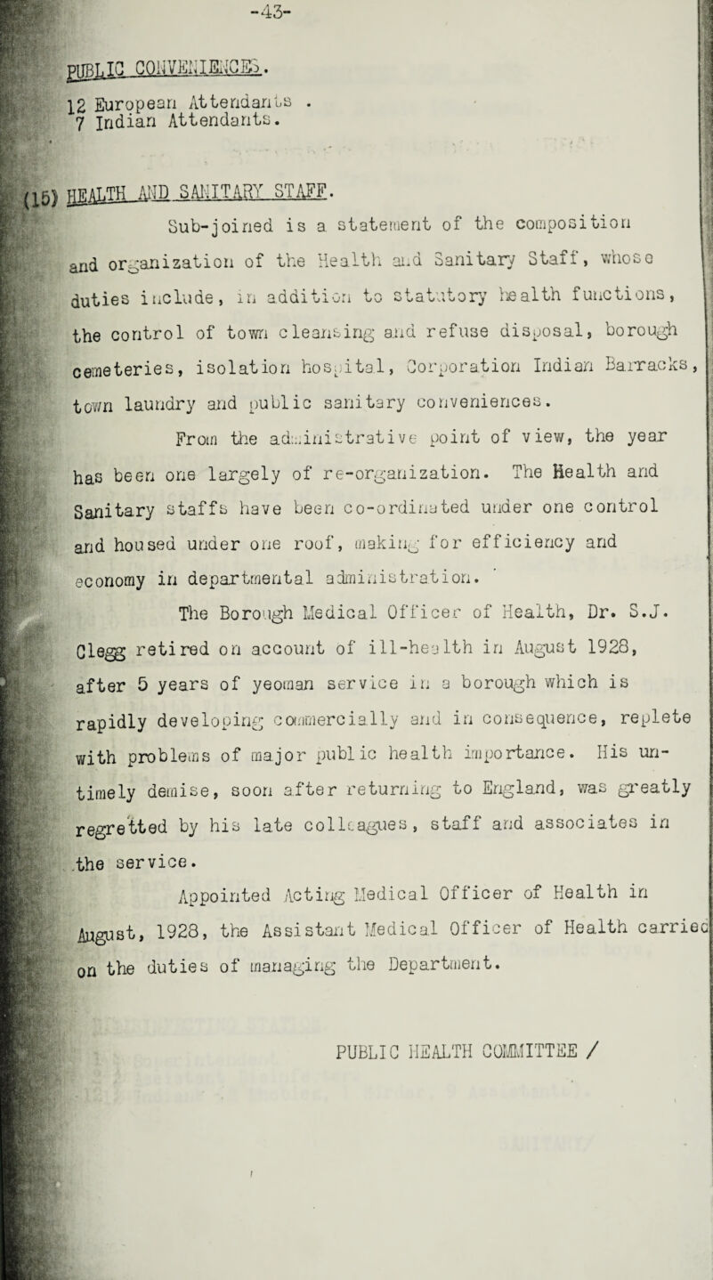 -43- PUBIJC COINED I EEC 12 European Attendants 7 Indian Attendants. 1 v:. m m IVi a 1 i RV. HTilAT.TH AMD SAL I TART STAFF. Sub-joined is a statement of the composition nd organization of the Health and Sanitary Staff, whose duties include, in addition to statutory health functions, the control of town cleansing and refuse disposal, borough cemeteries, isolation hospital, Corporation Indian Barracks, town laundry and public sanitary conveniences. From the administrative point of view, the year has been one largely of re-organization. The Health and Sanitary staffs have been co-ordinated under one control and housed under one roof, making for efficiency and economy in departmental administration. The Borough Medical Officer of Health, Dr. S.J. Clegg retired on account of ill-health in August 1928, after 5 years of yeoman service in a borough which is rapidly developing commercially and in consequence, replete with problems of major public health importance. His un¬ timely demise, soon after returning to England, was greatly regretted by his late colleagues, staff and associates in .the service. Appointed Acting Medical Officer of Health in August, 1928, the Assistant Medical Officer of Health carried on the duties of managing the Department. it5. Ira PUBLIC HEALTH COMMITTEE /