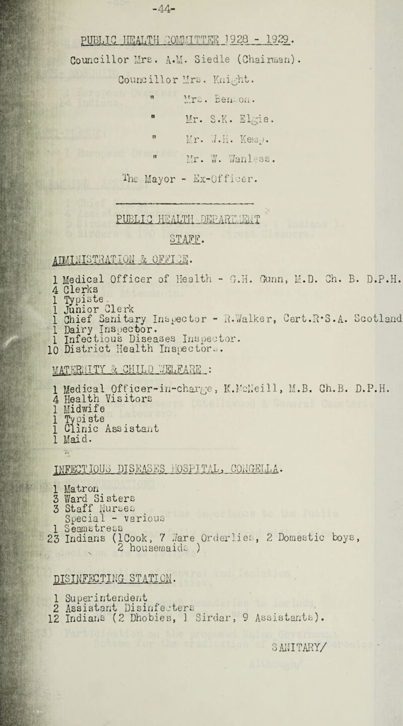 -44- PUBLIC HEALTH COMMITTEE 1928 - 1929. Councillor Mrs. A.M. Siedle (Chairman). Counc i 11 o r Mrs . Kn i^ht. n Mrs. Berr-on. n Q Y ]? 1 '1 P n Ur. Kemp.  Hr. W. Wanless. The Mayor - Ex-Officer. .SmEZMil jlMINISTRATIuN k OFFICE. 1 Medical Officer of Health - G-.H. Gunn, M.D. Ch. B. D.P.H. 4 Clerks 1 Typists. 1 Junior Clerk 1 Chief Sanitary Inspector - R.Walker, Cert.R’S.A. Scotland 1 Dairy Inspector. 1 Infectious Diseases Inspector. 10 District Health Inspectors. MATERNITY 4 CHILD WELFARE : 1 Medical Officer-in-charge, K.McNeill, M.B. Ch.B. D.P.H. 4 Health Visitors 1 Midwife 1 Ty piste 1 Clinic Assistant 1 Maid. INFECTIOUS DISEASES HOSPITAL, CQEOELI jA 1 Matron 3 Ward Sisters 3 Staff Nurses Special - various 1 Seamstress 23 Indians (ICook, 7 Ware Orderlies, 2 Domestic toys, 2 housemaids ) DISINFECTING STATION. 1 Superintendent 2 Assistant Disinfeaters 12 Indians (2 Dhobies, 1 Sirdar, 9 Assistants). SANITARY/