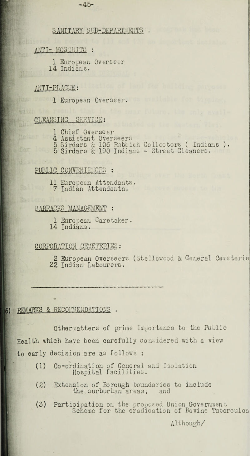 -45- SANITARY SUB-DEPARTMENTS . ANTI- MQSiUlIQ : I European Overseer 14 Indians. AJiT I-PLAQUE: 1 European Overseer. CLEANSING SERVICE: 1 Chief Overseer 4 Assistant Overseers 5 Sirdars & 106 Rubbish Collectors ( Indians ). 5 Sirdars & 190 Indians - Street Cleaners. PUBLIC CONVENIENCES : 11 European Attendants. 7 Indian Attendants. i B ARRACKS MANAGrBJENT : 1 European Caretaker. 14 Indians. CORPORATION OB'ETEPi T7»C‘ JllU 2 European Overseers (Stellswood a General Cemeterie 22 Indian Labourers. 6) ROARKS & RECOMMENDATIONS I- Othermatters of prime importance to the Public Health which have been carefully considered with a view to early decision are as follows : \ (1) Co-ordination of General and Isolation Hospital facilities. (2) Extension of Borough boundaries to include the surburban areas, and (3) Participation on the proposed Union Government Scheme for the eradication of Bovine Tuberculos Although/