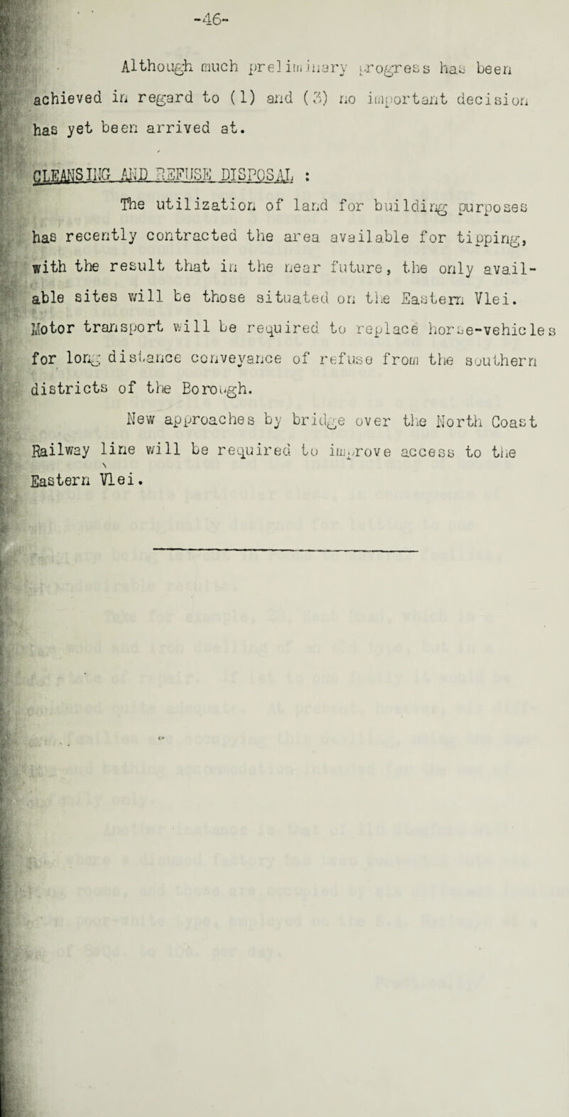 Although much preliminary progress has been achieved in regard to (1) and (3) no important decision has yet been arrived at. ✓ RAISING AND REFUSE DISPOSAL : The utilization of land for building purposes has recently contracted the area available for tipping, with the result that in the near future, the only avail¬ able sites v/ill be those situated on the Eastern Vlei. Motor transport will be required to replace horse-vehicles for long distance conveyance of refuse from the southern districts of the Borough. New approaches by bridge over the North Coast Railway line v/ill be required to improve access to the \ Eastern Vlei.