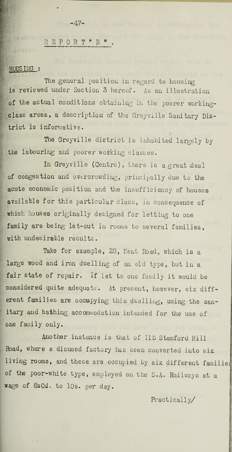 HOUSING : The general position in regard to housirg is reviewed under Section 3 hereof. As an illustration of the actual conditions obtaining in the poorer working- .class areas, a description of the Greyville Sanitary Dis¬ trict is informative. The Greyville district is inhabited largely by the labouring and poorer working classes. In Greyville (Centre), there is a great-deal of congestion and overcrowding, principally due to the acute economic position and the insufficiency of houses available for this particular class, in consequence of which houses originally designed for letting to one family are being let-out in rooms to several families, with undesirable results. Take for example, 28, Kent Road, which is a large wood and iron dwelling of an old type, but in a fair state of repair. If let to one family it v/ould be considered quite adequate. At present, however, six diff¬ erent 'families are occupying this dwelling, using the san¬ itary and bathing accommodation intended for the use of one family only. Another instance is that of 115 Stamford Hill Road, where a disused factory lias been converted into six living rooms, and these are occupied by six different familie of the poor-white type, employed on the S.A. Railways at a wage of 8sOd. to 10s. per day. Practically/