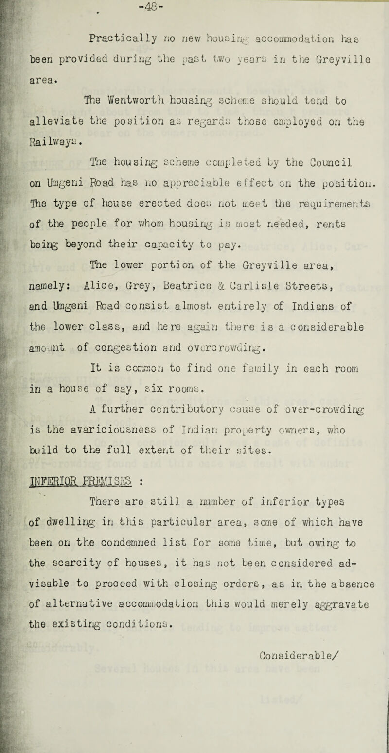 -48- Practically no new housing accommodation has been provided during the past two years in the Greyvilie area. The Wentworth housing scheme should tend to alleviate the position as regards those employed on the Railways. The housing scheme completed by the Council on Umgeni Road has no appreciable effect on the position. The type of house erected does not meet the requirements of the people for whom housing is most needed, rents beirg beyond their capacity to pay. The lower portion of the Greyvilie area, namely: Alice, Grey, Beatrice & Carlisle Streets, and Umgeni Road consist almost entirely of Indians of the lower class, and here again there is a considerable amount of congestion and overcrowding. It is common to find one family in each room in a house of say, six rooms. A further contributory cause of over-crowdirg is the avariciousness of Indian property owners, who build to the full extent of their sites. INFERIOR FRTiMISES : There are still a number of inferior types of dwelling in this particular area, some of which have been on the condemned list for some time, but owing to the scarcity of houses, it has not been considered ad¬ visable to proceed with closing orders, as in the absence of alternative accommodation this would merely aggravate the existirg conditions. Considerable/