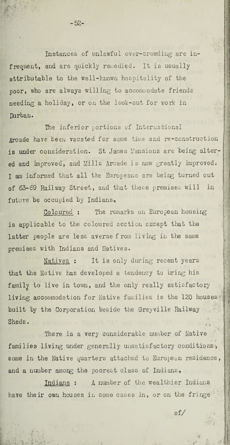 - 52- In stances of unlawful over-crowding are in¬ frequent, and are quickly remedied. It is usually attributable to the well-known hospitality of the poor, who are always willing to accommodate friends needing a holiday, or on the look-out for work in Durban. The inferior portions of International Arcade have been vacated for seme time and re-construction is under consideration. St Janes Mansions are being alter¬ ed and improved, and Mills Arcade is now greatly improved. I am informed that all the Europeans are beirg turned out of 63-69 Railway Street, and that these premises will in future be occupied by Indians, Coloured, : The remarks on European housing is applicable to the coloured section except that the latter people are less averse f rom livirg in the same premises with Indians and Natives. Natives : It is only during recent years that the Native has developed a tendency to bring his family to live in town, and the only really satisfactory living accoGinodation for Native families is the 120 houses built by the Corporation beside the G-reyville Railway Sheds. There is a very considerable number of Native families livirg* under generally unsatisfactory conditions, some in the Native quarters attached to European residence, and a number amorg the poorest class of Indians, Indians : A number of the wealthier Indians have their own houses in some cases in, or on the fringe of/
