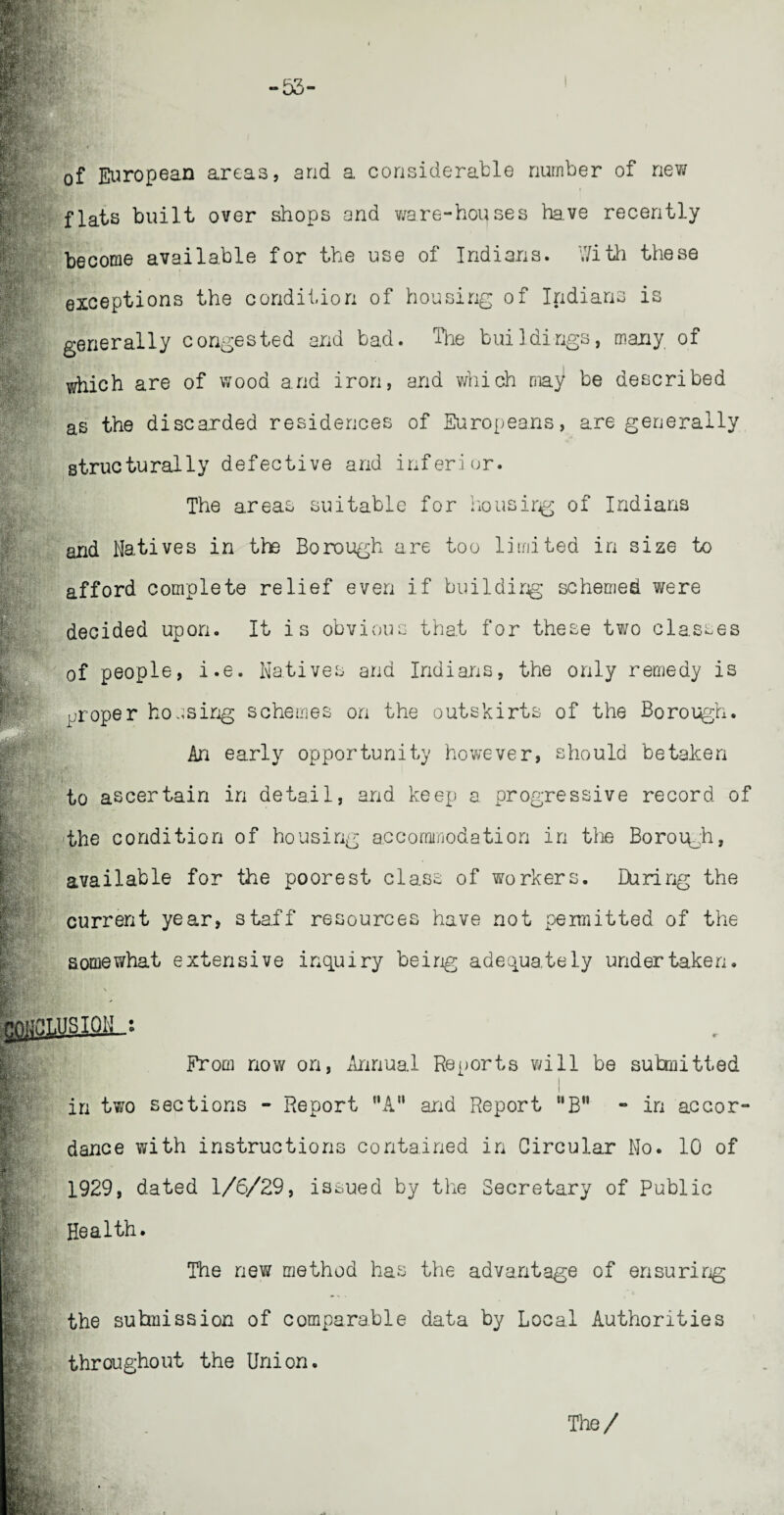 of European areas, and a considerable number of new flats built over shops and ware-hopses lave recently become available for the use of Indians. With these exceptions the condition of housing of Indians is generally congested and bad. The buildings, many of which are of wood and iron, and which ma^ be described as the discarded residences of Europeans, are generally structurally defective and inferior. The areas suitable for housirg of Indians and Natives in the Borough are too limited in size to afford complete relief even if building schemed were decided upon. It i s obvious that for these two classes of people, i.e. Natives and Indians, the only remedy is proper housing schemes on the outskirts of the Borough. An early opportunity however, should betaken i to ascertain in detail, and keep a progressive record of the condition of housing accommodation in the Boroiqh, available for the poorest class of workers. During the current year, staff resources have not permitted of the somewhat extensive inquiry being adequately undertaken. From now on, Annual Reports will be submitted in two sections - Report nA” and Report “B” - in accor¬ dance with instructions contained in Circular No. 10 of 1929, dated 1/6/29, issued by the Secretary of Public Health. The new method has the advantage of ensuring the submission of comparable data by Local Authorities throughout the Union. The/