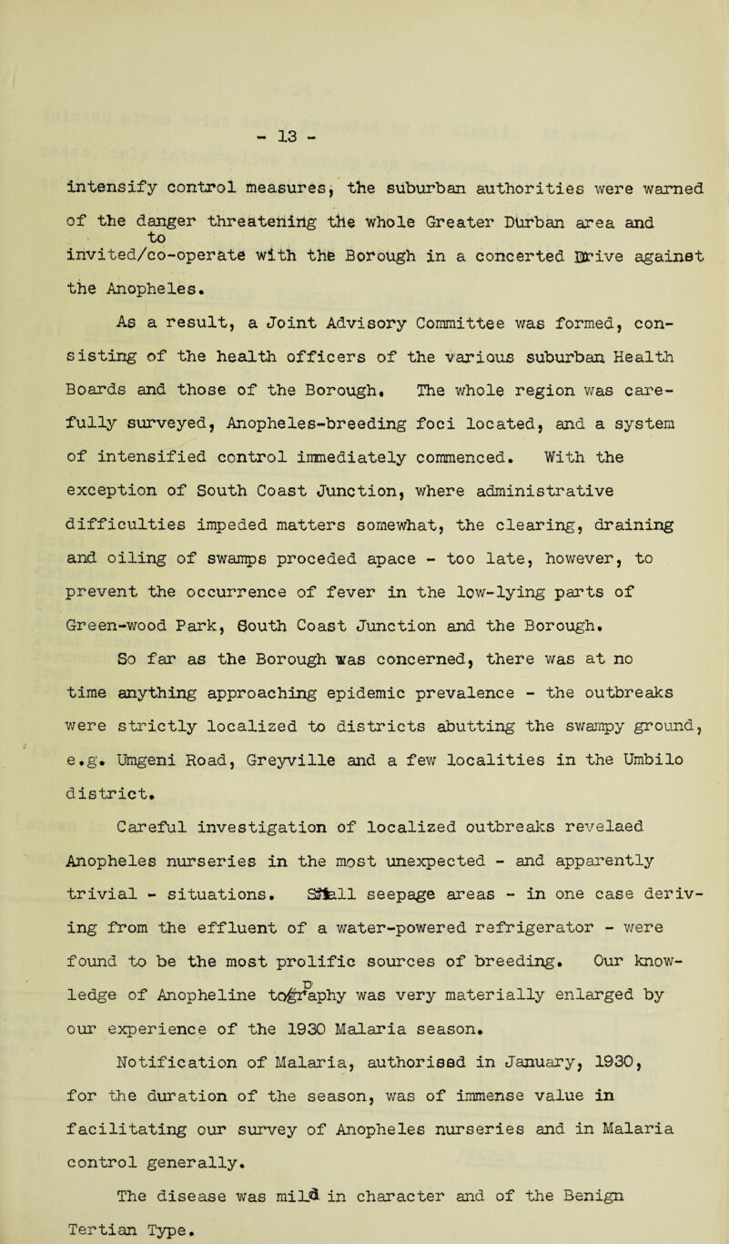 13 - intensify control measures, the suburban authorities were warned of the danger threatening the whole Greater Durban area and to invited/co-operate with the Borough in a concerted Drive againet the Anopheles. As a result, a Joint Advisory Committee was formed, con¬ sisting of the health officers of the various suburban Health Boards and those of the Borough. The whole region was care¬ fully surveyed, Anopheles-breeding foci located, and a system of intensified control immediately commenced. With the exception of South Coast Junction, where administrative difficulties impeded matters somewhat, the clearing, draining and oiling of swamps proceded apace - too late, however, to prevent the occurrence of fever in the low-lying parts of Green-wood Park, South Coast Junction and the Borough. So far as the Borough was concerned, there was at no time anything approaching epidemic prevalence - the outbreaks were strictly localized to districts abutting the swampy ground, e.g. Umgeni Road, Greyville and a few localities in the Umbilo district. Careful investigation of localized outbreaks revelaed Anopheles nurseries in the most unexpected - and apparently trivial - situations. SSfell seepage areas - in one case deriv¬ ing from the effluent of a water-powered refrigerator - were found to be the most prolific sources of breeding. Our know¬ ledge of Anopheline to^aphy was very materially enlarged by our experience of the 1930 Malaria season. Notification of Malaria, authorised in January, 1930, for the duration of the season, was of immense value in facilitating our survey of Anopheles nurseries and in Malaria control generally. The disease was miU& in character and of the Benign Tertian Type.
