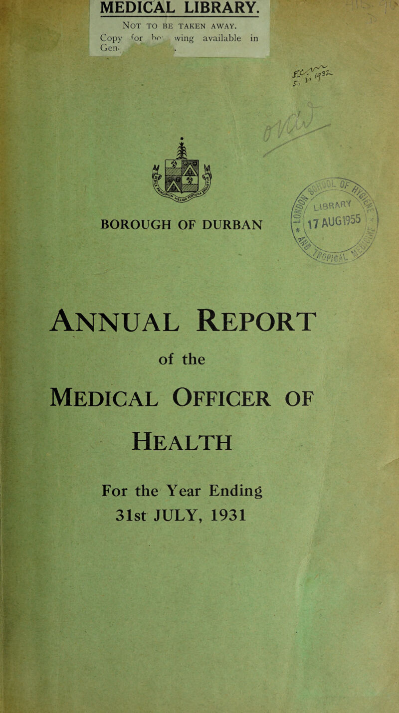 MEDICAL LIBRARY. Not to be taken away. Copy for Ho- wing available in Gen. f SU 7. V ' -o BOROUGH OF DURBAN ■ f ■ 1 >- J aJ 0/ f |l7 AU61955 j -rj \vp \ s >, •/ Annual Report of the Officer of Health For the Year Ending 31st JULY, 1931
