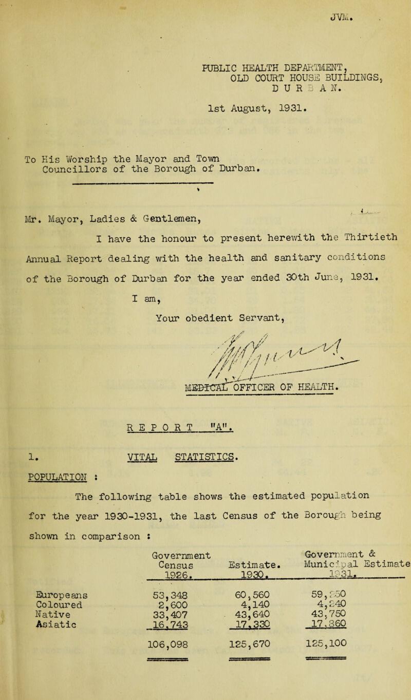 PUBLIC HEALTH DEPARTMENT, OLD COURT HOUSE BUILDINGS, DURBAN. 1st August, 1931. To His Worship the Mayor and Town Councillors of the Borough of Durban. Mr. Mayor, Ladies & Gentlemen, I have the honour to present herewith the Thirtieth Annual Report dealing with the health and sanitary conditions of the Borough of Durban for the year ended 30th June, 1931. I am, Your obedient Servant, // 1/t /, /,! ''HZ ' W- MEBTCKLofficer of health. REPORT A. 1. VITAL STATISTICS. POPULATION ! The following table shows the estimated population for the year 1930-1931, the last Census of the Borough being shown in comparison Europeans Coloured Native Asiatic Government Census Estimate. 1926,1930. 53,348 60,560 2,600 4,140 33,407 43,640 16.743 17.330 125,670 Government & Municipal Estimate 1931. 59, 250 4,240 43,750 17.360 106,098 125,100