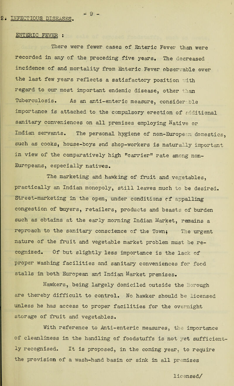 2 . INFECTIOUS DISEASES, ENTERIC FEVER : There were fewer cases of Enteric Fever than were recorded in any of the preceding five years. The decreased incidence of and mortality from Enteric Fever observable over the last few years reflects a satisfactory position with regard to our most important endemic disease, other than Tuberculosis. As an anti-enteric measure, considerable importance is attached to the compulsory erection of additional sanitary conveniences on all premises employing Native or Indian servants. The personal hygiene of non-European domestics, such as cooks, house-boys and shop-workers is naturally important in view of the comparatively high carrier rate among non- Europeans, especially natives. The marketing and hawking of fruit and vegetables, practically an Indian monopoly, still leaves much to be desired. Street-marketing in the open, under conditions cf appalling congestion of buyers, retailers, products and beasts of burden such as obtains at the early morning Indian Market, remains a reproach to the sanitary conscience of the Town$ The urgent nature of the fruit and vegetable market problem must be re¬ cognized. Of but slightly less importance is the lack of proper washing facilities and sanitary conveniences for food stalls in both European and Indian Market premises. Hawkers, being largely domiciled outside the Borough are thereby difficult to control. No hawker should be licensed unless he has access to proper facilities for the overnight storage of fruit and vegetables. With reference to Anti-enteric measures, the importance of cleanliness in the handling of foodstuffs is not yet sufficient¬ ly recognised. It is proposed, in the coming year, to require the provision of a wash-hand basin or sink in all premises licensed/