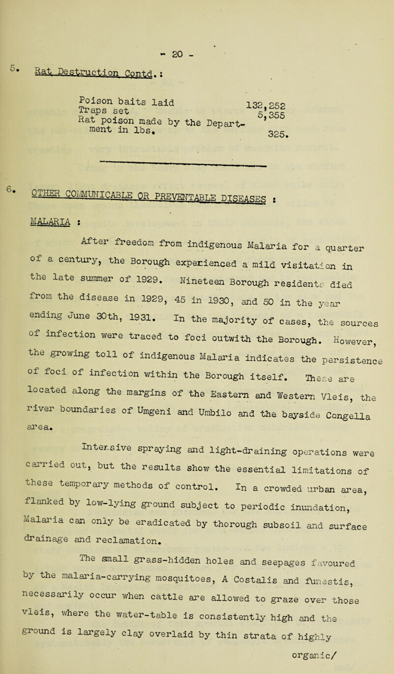 Bat Destruction P.ont.d- : Poison baits laid Traps set Rat poison made by the ment in lbs. 132,252 5,355 Repart- 325. QxHER C OHM UNIC AR T OR PREVENTABLE DISEASES : MALARIA : After freedom from indigenous Malaria for a quarter oi a century, the Borough experienced a mild visitation in the late summer of 1929. Nineteen Borough residents died from the disease in 1929, 45 in 1930, and 50 in the year ending June 30th, 1931. In the majority of cases, the sources of infection were traced to foci outwith the Borough. However, the growing toll of indigenous Malaria indicates the persistenc of' foci of infection within the Borough itself. These are located along the margins of the Eastern and Western Vleis, the river boundaries of Umgeni and Umbilo and the bayside Congella area. Intensive spraying and light-draining operations were carried out, but the results show the essential limitations of these temporary methods of control. In a crowded urban area, flanked by low-lying ground subject to periodic inundation, Malaria can only be eradicated by thorough subsoil and surface drainage and reclamation. The small grass-hidden holes and seepages favoured by the malaria-carrying mosquitoes, A Costalis and funestis, necessarily occur when cattle are allowed to graze over those vleis, where the water-table is consistently high and the ground is largely clay overlaid by thin strata of highly organic/