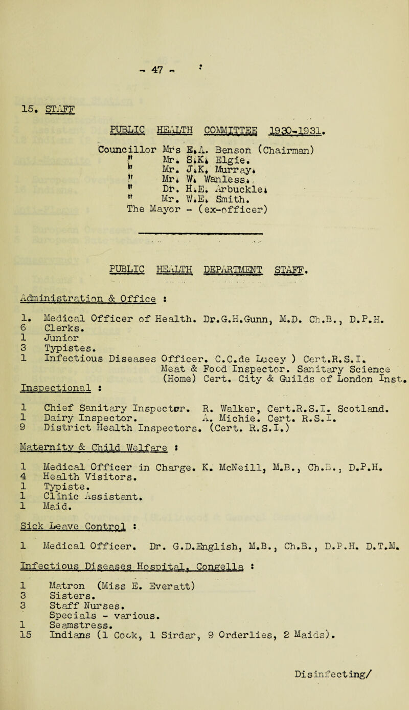 15. STAFF PUBLIC HEALTH COMMITTEE 1930^1931. Councillor Mrs E*A. Benson (Chairman) f Mr* BiKi Elgie. ” Mr* J*K* Murray* ?r Mr* W* Wanless** n Dh. R*E. Arbuckle4 *f Mr. W*B* Smith. The Mayor - (ex-officer) PUBLIC HEALTH DEPARTMENT STAFF. Administration & Office : 1. Medical Officer of Health. Dr.G.H.Gunn, M.D. Ch.B.3 D.P.H. 6 Clerks. 1 Junior 3 Typistes. 1 Infectious Diseases Officer. C.C.de Lucey ) Cert.R.S.I. Meat & Food Inspector. Sanitary Science (Home) Cert. City & Guilds of London Inst. Inspectional : 1 Chief Sanitary Inspector. R. Walker, Cert.R.S.I. Scotland. 1 Dairy Inspector. * A. Michie. Cert. R.S.I. 9 District Health Inspectors. (Cert. R.S.I.) Maternity & Child Welfare : 1 Medical Officer in Charge. K. McNeill. M.B., Ch.B., D.P.H. 4 Health Visitors. 1 Typiste. 1 Clinic Assistant. 1 Maid. Sick Leave Control s 1 Medical Officer. Dr. G.D.English, M.B., Ch.B., D.P.H. D.T.M. Infectious Diseases Hospital. Congella s 1 Matron (Miss E. Everatt) 3 Sisters. 3 Staff Nurses. Specials - various. 1 Seamstress. 15 Indians (1 Cook, 1 Sirdar, 9 Orderlies, 2 Maids). Disinfecting/