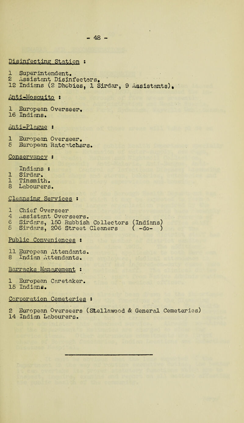 - 48 - Disinfecting Station s 1 Superintendent. 2 Assistant Disinfectors, 12 Indians (2 Dhobies, 1 Sirdar, 9 Assistants)* Anti-Mosquito : 1 European Overseer, 16 Indians. Anti-PIague : 1 European Overseer. 5 European Ratcatchers. Conservancy : Indians : 1 Sirdar. 1 Tinsmith. 8 Labourers. Cleansing Services : 1 Chief Overseer 4 assistant Overseers. 6 Sirdars, 150 Rubbish Collectors (Indians) 5 Sirdars, 206 Street Cleaners ( -do- ) Public Conveniences : 11 European Attendants. 8 Indian Attendants. Barracks Management : 1 European Caretaker. 15 Indians. Corporation Cemeteries s 2 European Overseers (Stellawood & General Cemeteries) 14 Indian Labourers.