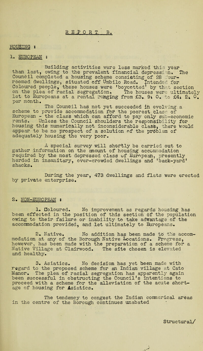 REPORT, B. HOUSING s 1. EUROPEAN ; Building activities were less marked this year than last, owing to the prevalent financial depression* The Council completed a housing scheme consisting of 28 four-* roomed dwellings, situated off Umbilo Road# Intended for Coloured people, these houses were 'boycotted* by that section on the plea of racial segregation* The houses were ultimately let to Europeans at a rental ranging from £3*. 9v 0. to £4* 2* 0. per month. The Council has not yet succeeded in evolving.a scheme to provide accommodation for the poorest class of European - the class which can afford to pay only sub-economic rents. Unless the Council shoulders the responsibility for housing this numerically not inconsiderable clasfe, there Would appear to be no prospect of a solution of the pr'dblem of adequately housing the very poor# A special survey will shortly be carried out to gather information on the amount of housing accommodation required by the most depressed class of European, presently herded in insanitary, over-crowded dwellings and 'back-yard1 shacks. During the year, 473 dwellings and flats were erected by private enterprise. 2. NON-EUROPEAN i 1. Coloured. No improvement as regards housing has been effected in the position of this section of the population owing to their failure or inability to take advantage of the accommodation provided, and let ultimately to Europeans. 2. Native. No addition has been made to the accom¬ modation at any of the Borough Native Locations. Progress, however, has been made with the preparation of a scheme for a Native Village at Clairwood. The site chosen is elevated and healthy. 3. Asiatics. No decision has yet been made with regard to the proposed scheme for an Indian village at Cato Manor. The plea of racial segregation has apparently again been successful in obstructing the Council's Intentions to proceed with a scheme for the alleviation of the acute short¬ age of housing for Asiatics. The tendency to congest the Indian commerical areas in the centre of the Borough continues unabated Structural/