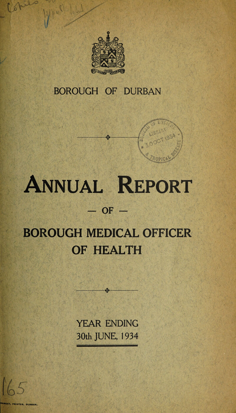 BOROUGH OF DURBAN Annual Report — of — BOROUGH MEDICAL OFFICER OF HEALTH YEAR ENDING 30th JUNE, 1934 ) PRINTER, DURBAN.